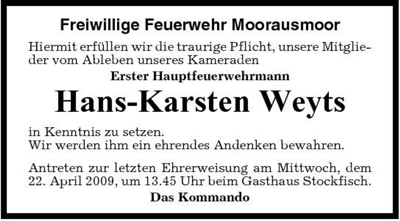 <p>Freiwillige Feuerwehr Moorausmoor<br />Hiermit erfüllen wir die traurige Pflicht, unsere Mitglieder vom Ableben unseres Kameraden Erster Hauptfeuerwehrmann</p><p>Hans-Karsten Weyts<br />in Kenntnis zu setzen. Wir werden ihm ein ehrendes Andenken bewahren. Antreten zur letzten Ehrerweisung am Mittwoch, dem 22. April 2009, um 13.45 Uhr beim Gasthaus Stockfisch. Das Kommando</p>