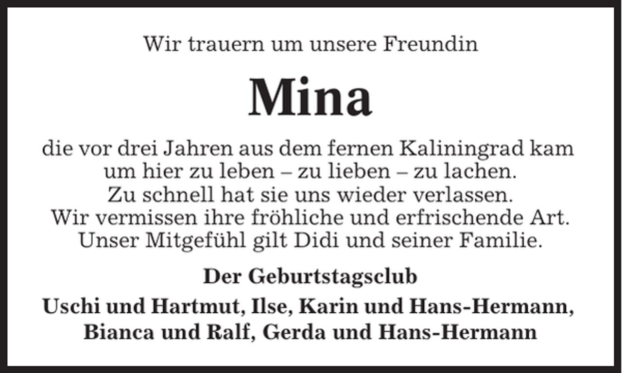 <p>Wir trauern um unsere Freundin</p><p>Mina<br />die vor drei Jahren aus dem fernen Kaliningrad kam<br />um hier zu leben – zu lieben – zu lachen.<br />Zu schnell hat sie uns wieder verlassen.<br />Wir vermissen ihre fröhliche und erfrischende Art.<br />Unser Mitgefühl gilt Didi und seiner Familie.<br />Der Geburtstagsclub<br />Uschi und Hartmut, Ilse, Karin und Hans-Hermann,<br />Bianca und Ralf, Gerda und Hans-Hermann</p>