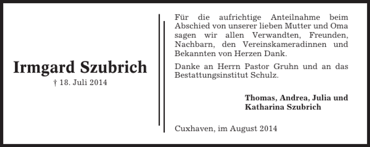 <p>Für die aufrichtige Anteilnahme beim<br />Abschied von unserer lieben Mutter und Oma<br />sagen wir allen Verwandten, Freunden,<br />Nachbarn, den Vereinskameradinnen und<br />Bekannten von Herzen Dank.</p><p>Irmgard Szubrich<br />† 18. Juli 2014</p><p>Danke an Herrn Pastor Gruhn und an das<br />Bestattungsinstitut Schulz.<br />Thomas, Andrea, Julia und<br />Katharina Szubrich<br />Cuxhaven, im August 2014</p>