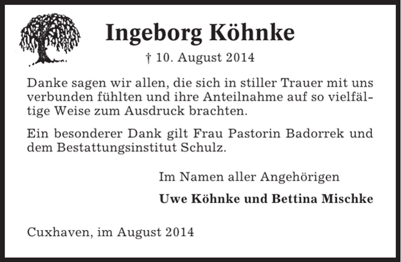 <p>Ingeborg Köhnke<br />† 10. August 2014<br />Danke sagen wir allen, die sich in stiller Trauer mit uns<br />verbunden fühlten und ihre Anteilnahme auf so vielfältige Weise zum Ausdruck brachten.<br />Ein besonderer Dank gilt Frau Pastorin Badorrek und<br />dem Bestattungsinstitut Schulz.<br />Im Namen aller Angehörigen<br />Uwe Köhnke und Bettina Mischke<br />Cuxhaven, im August 2014</p>