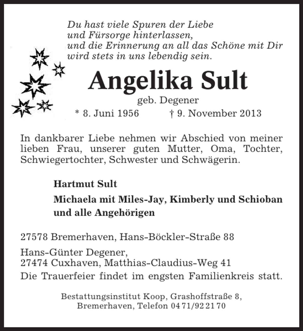 <p>Du hast viele Spuren der Liebe<br />und Fürsorge hinterlassen,<br />und die Erinnerung an all das Schöne mit Dir<br />wird stets in uns lebendig sein.</p><p>Angelika Sult<br />geb. Degener<br />* 8. Juni 1956<br />† 9. November 2013<br />In dankbarer Liebe nehmen wir Abschied von meiner<br />lieben Frau, unserer guten Mutter, Oma, Tochter,<br />Schwiegertochter, Schwester und Schwägerin.<br />Hartmut Sult<br />Michaela mit Miles-Jay, Kimberly und Schioban<br />und alle Angehörigen<br />27578 Bremerhaven, Hans-Böckler-Straße 88<br />Hans-Günter Degener,<br />27474 Cuxhaven, Matthias-Claudius-Weg 41<br />Die Trauerfeier findet im engsten Familienkreis statt.<br />Bestattungsinstitut Koop, Grashoffstraße 8,<br />Bremerhaven, Telefon 04 71/91 70</p>