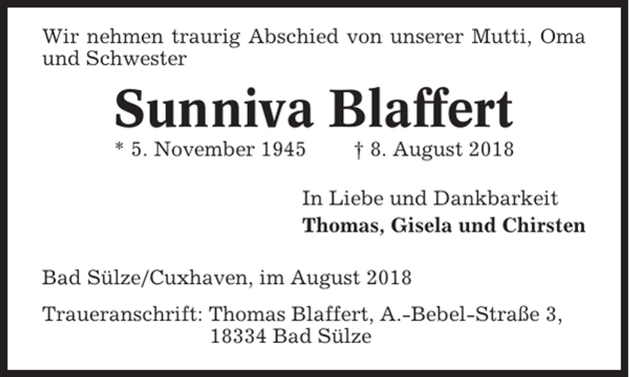 <p>Wir nehmen traurig Abschied von unserer Mutti, Oma<br />und Schwester</p><p>Sunniva Blaffert<br />* 5. November 1945</p><p>† 8. August 2018</p><p>In Liebe und Dankbarkeit<br />Thomas, Gisela und Chirsten<br />Bad Sülze/Cuxhaven, im August 2018<br />Traueranschrift: Thomas Blaffert, A.-Bebel-Straße 3,<br />18334 Bad Sülze</p>
