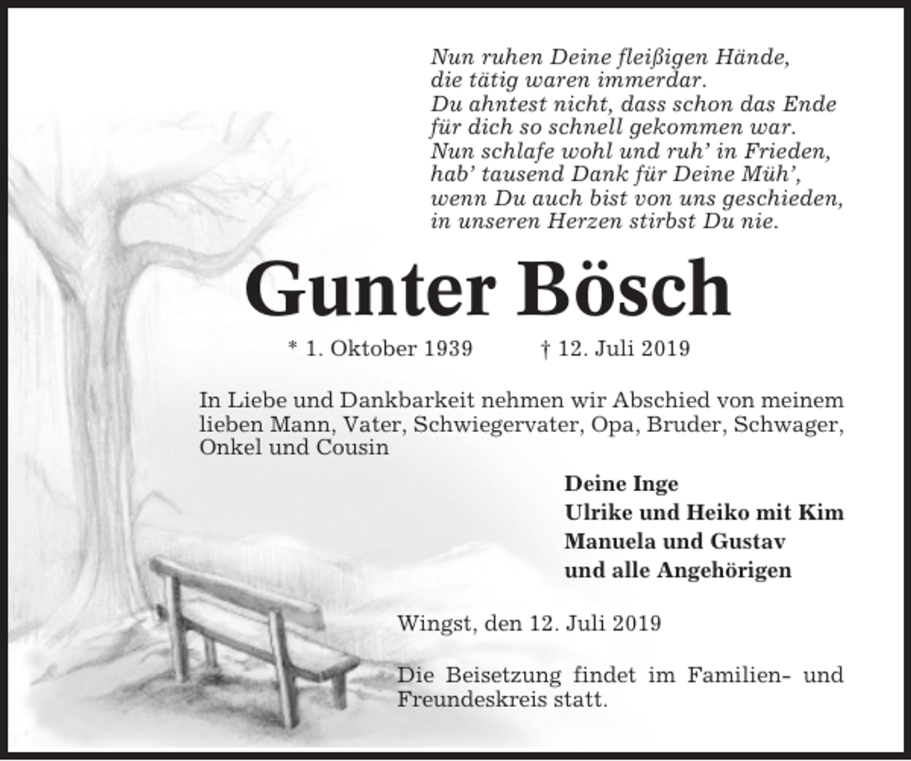 <p>Nun ruhen Deine fleißigen Hände,<br />die tätig waren immerdar.<br />Du ahntest nicht, dass schon das Ende<br />für dich so schnell gekommen war.<br />Nun schlafe wohl und ruh’ in Frieden,<br />hab’ tausend Dank für Deine Müh’,<br />wenn Du auch bist von uns geschieden,<br />in unseren Herzen stirbst Du nie.</p><p>Gunter Bösch<br />* 1. Oktober 1939</p><p>† 12. Juli 2019</p><p>In Liebe und Dankbarkeit nehmen wir Abschied von meinem<br />lieben Mann, Vater, Schwiegervater, Opa, Bruder, Schwager,<br />Onkel und Cousin<br />Deine Inge<br />Ulrike und Heiko mit Kim<br />Manuela und Gustav<br />und alle Angehörigen<br />Wingst, den 12. Juli 2019<br />Die Beisetzung findet im Familien- und<br />Freundeskreis statt.</p>