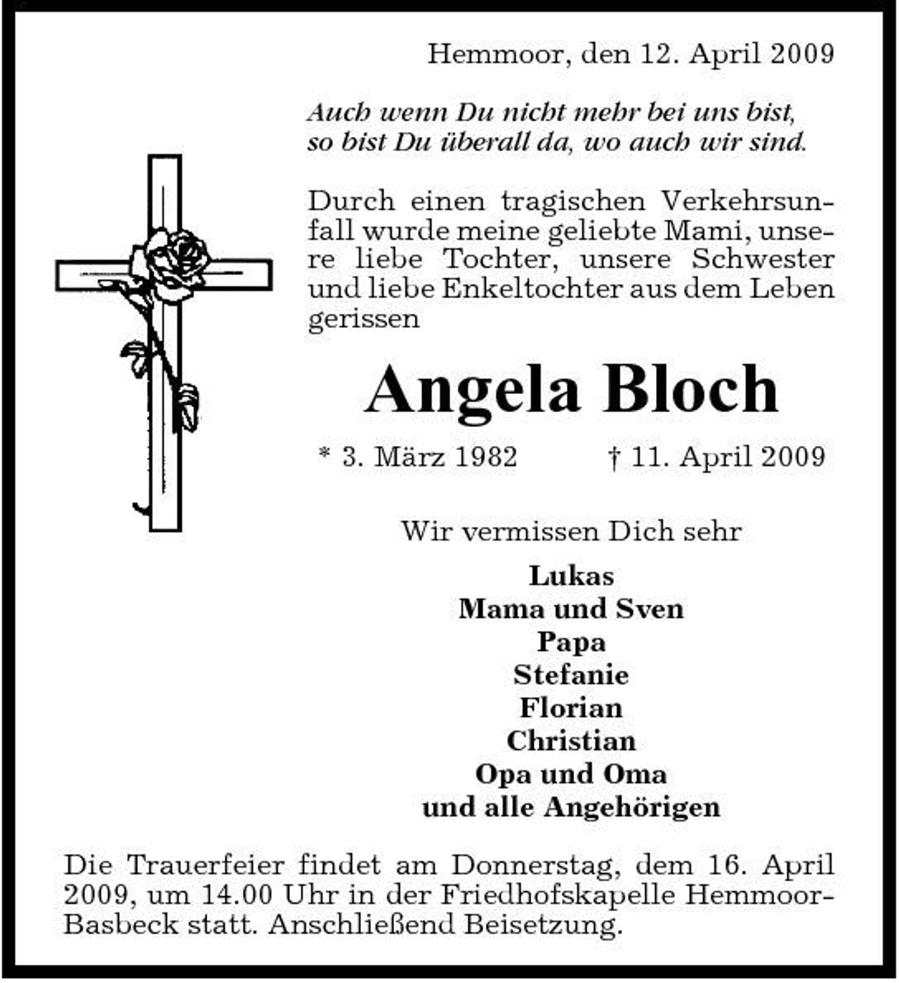 <p>Hemmoor, den 12. April 2009 Auch wenn Du nicht mehr bei uns bist, so bist Du überall da, wo auch wir sind. Durch einen tragischen Verkehrsunfall wurde meine geliebte Mami, unsere liebe Tochter, unsere Schwester und liebe Enkeltochter aus dem Leben gerissen</p><p>Angela Bloch<br />* 3. März 1982 † 11. April 2009 Wir vermissen Dich sehr Lukas Mama und Sven Papa Stefanie Florian Christian Opa und Oma und alle Angehörigen Die Trauerfeier findet am Donnerstag, dem 16. April 2009, um 14.00 Uhr in der Friedhofskapelle HemmoorBasbeck statt. Anschließend Beisetzung.</p>