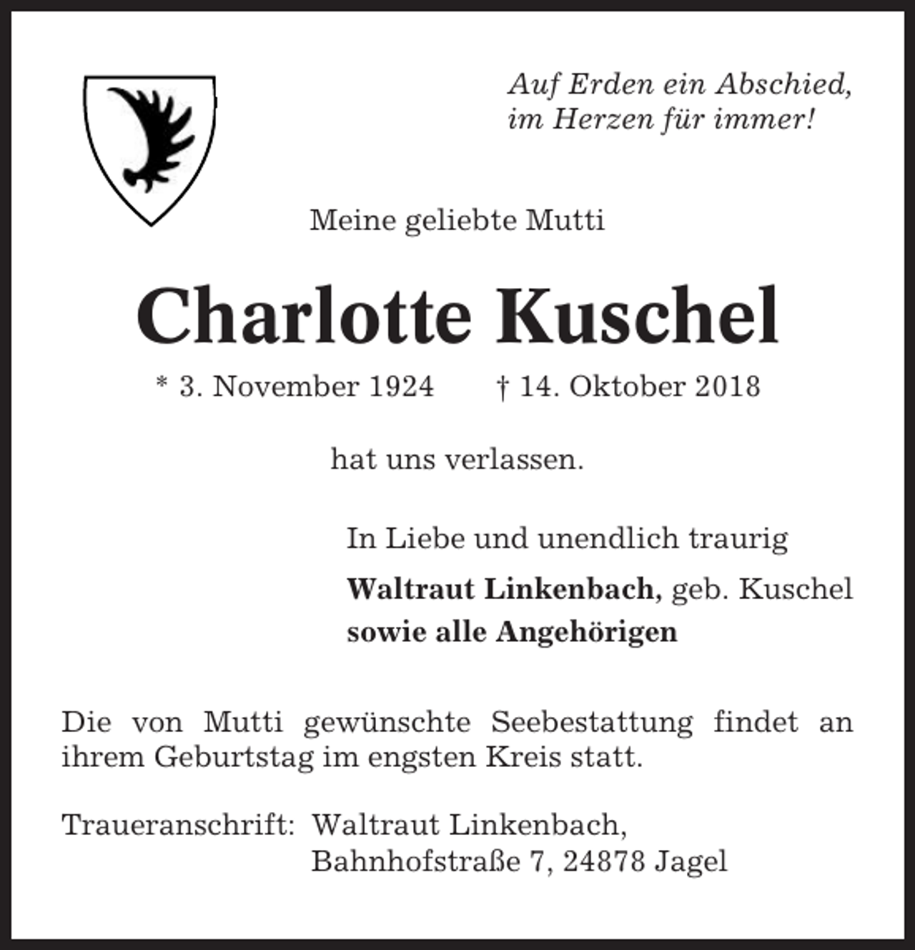 <p>Auf Erden ein Abschied,<br />im Herzen für immer!<br />Meine geliebte Mutti</p><p>Charlotte Kuschel<br />* 3. November 1924</p><p>† 14. Oktober 2018</p><p>hat uns verlassen.<br />In Liebe und unendlich traurig<br />Waltraut Linkenbach, geb. Kuschel<br />sowie alle Angehörigen<br />Die von Mutti gewünschte Seebestattung findet an<br />ihrem Geburtstag im engsten Kreis statt.<br />Traueranschrift: Waltraut Linkenbach,<br />Bahnhofstraße 7, 24878 Jagel</p>
