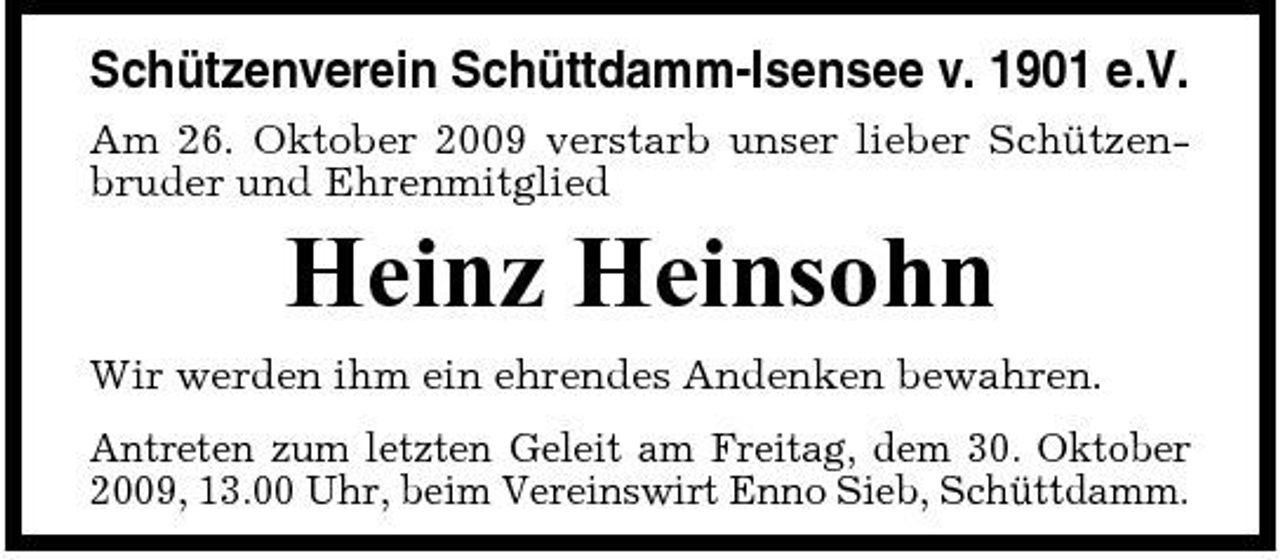 <p>Schützenverein Schüttdamm-Isensee v. 1901 e.V.<br />Am 26. Oktober 2009 verstarb unser lieber Schützenbruder und Ehrenmitglied</p><p>Heinz Heinsohn<br />Wir werden ihm ein ehrendes Andenken bewahren. Antreten zum letzten Geleit am Freitag, dem 30. Oktober 2009, 13.00 Uhr, beim Vereinswirt Enno Sieb, Schüttdamm.</p>