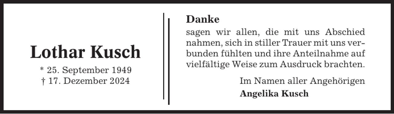 <p>Danke</p><p>Lothar Kusch<br />* 25. September 1949<br />† 17. Dezember 2024</p><p>sagen wir allen, die mit uns Abschied<br />nahmen, sich in stiller Trauer mit uns verbunden fühlten und ihre Anteilnahme auf<br />vielfältige Weise zum Ausdruck brachten.<br />Im Namen aller Angehörigen<br />Angelika Kusch</p>