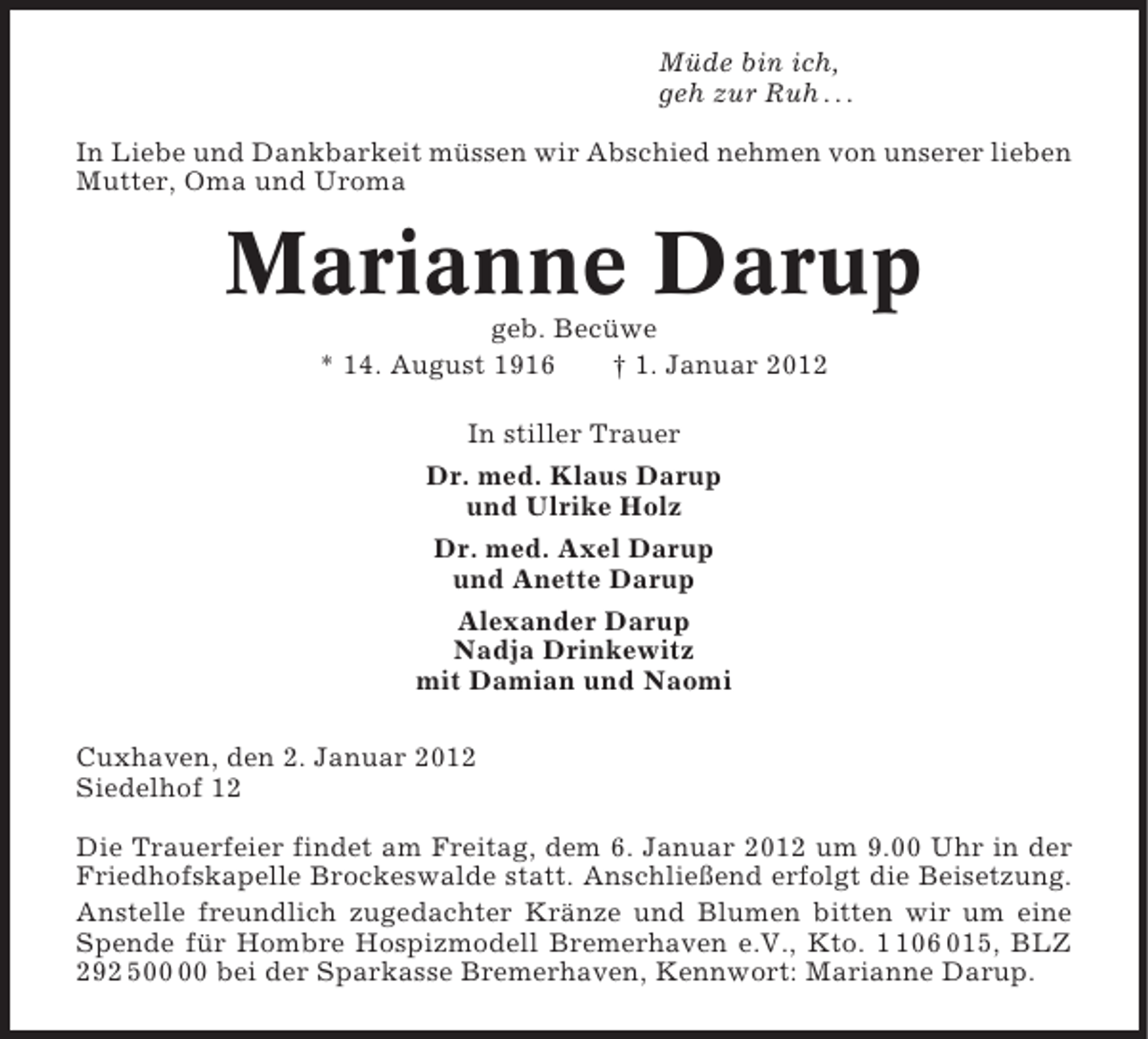 <p>Müde bin ich,<br />geh zur Ruh . . .<br />In Liebe und Dankbarkeit müssen wir Abschied nehmen von unserer lieben<br />Mutter, Oma und Uroma</p><p>Marianne Darup<br />geb. Becüwe<br />* 14. August 1916<br />† 1. Januar 2012<br />In stiller Trauer<br />Dr. med. Klaus Darup<br />und Ulrike Holz<br />Dr. med. Axel Darup<br />und Anette Darup<br />Alexander Darup<br />Nadja Drinkewitz<br />mit Damian und Naomi<br />Cuxhaven, den 2. Januar 2012<br />Siedelhof 12<br />Die Trauerfeier findet am Freitag, dem 6. Januar 2012 um 9.00 Uhr in der<br />Friedhofskapelle Brockeswalde statt. Anschließend erfolgt die Beisetzung.<br />Anstelle freundlich zugedachter Kränze und Blumen bitten wir um eine<br />Spende für Hombre Hospizmodell Bremerhaven e.V., Kto. 06 015, BLZ<br />292 5 bei der Sparkasse Bremerhaven, Kennwort: Marianne Darup.</p>