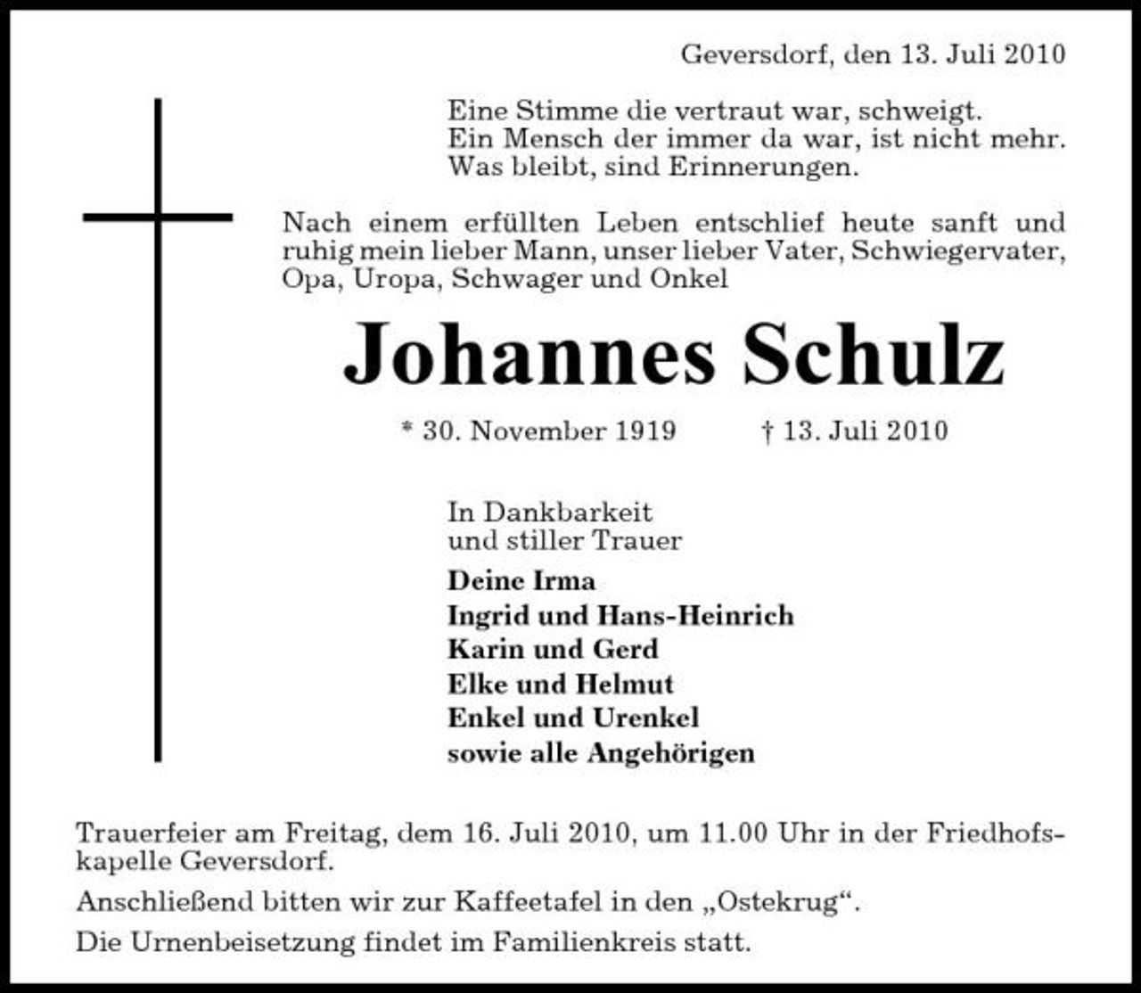 <p>Geversdorf, den 13. Juli 2010 Eine Stimme die vertraut war, schweigt. Ein Mensch der immer da war, ist nicht mehr. Was bleibt, sind Erinnerungen. Nach einem erfüllten Leben entschlief heute sanft und ruhig mein lieber Mann, unser lieber Vater, Schwiegervater, Opa, Uropa, Schwager und Onkel</p><p>Johannes Schulz<br />* 30. November 1919 † 13. Juli 2010 In Dankbarkeit und stiller Trauer Deine Irma Ingrid und Hans-Heinrich Karin und Gerd Elke und Helmut Enkel und Urenkel sowie alle Angehörigen Trauerfeier am Freitag, dem 16. Juli 2010, um 11.00 Uhr in der Friedhofskapelle Geversdorf. Anschließend bitten wir zur Kaffeetafel in den „Ostekrug“. Die Urnenbeisetzung findet im Familienkreis statt.</p>