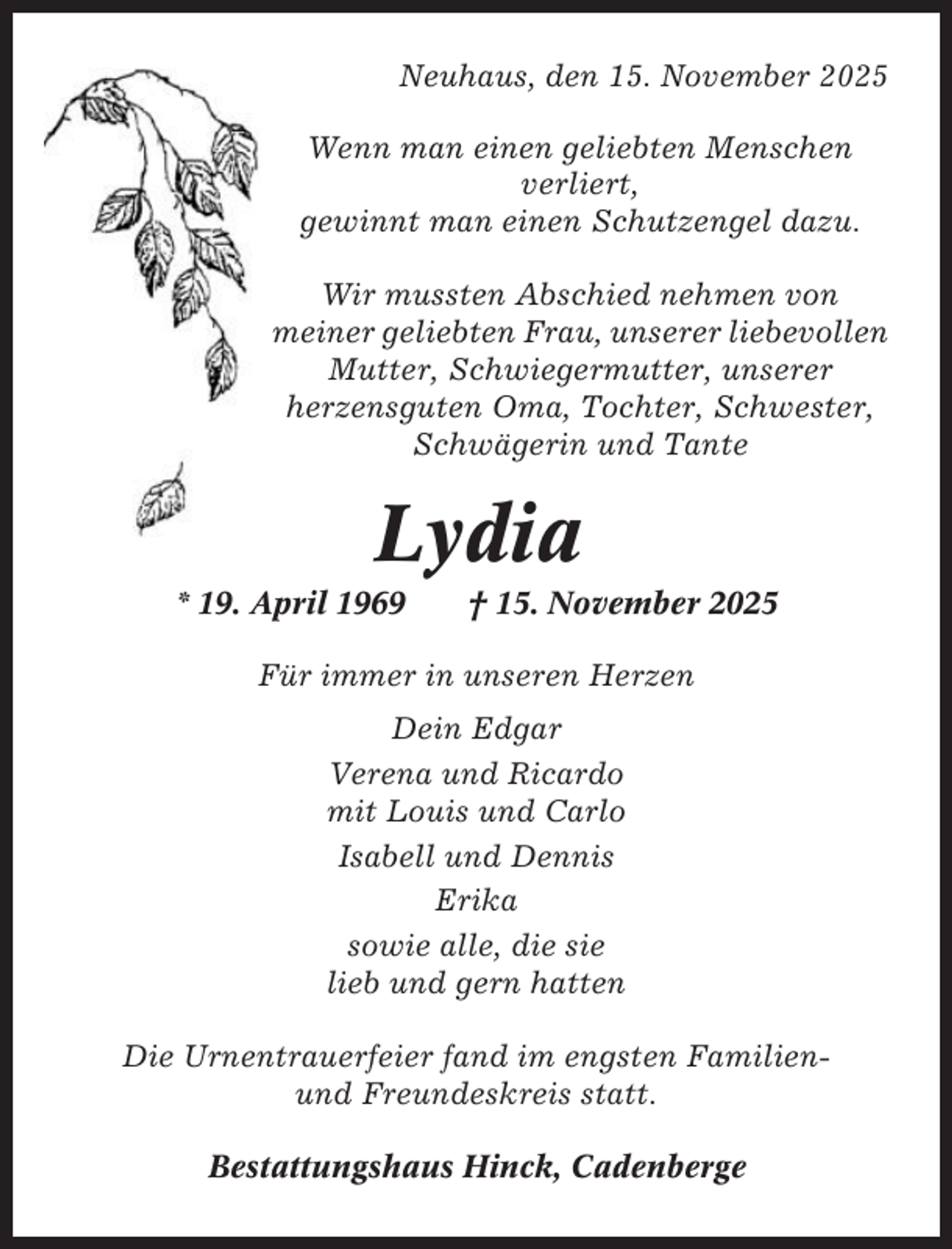 <p>Neuhaus, den 15. November 2025<br />Wenn man einen geliebten Menschen<br />verliert,<br />gewinnt man einen Schutzengel dazu.<br />Wir mussten Abschied nehmen von<br />meiner geliebten Frau, unserer liebevollen<br />Mutter, Schwiegermutter, unserer<br />herzensguten Oma, Tochter, Schwester,<br />Schwägerin und Tante</p><p>Lydia<br />* 19. April 1969</p><p>† 15. November 2025</p><p>Für immer in unseren Herzen<br />Dein Edgar<br />Verena und Ricardo<br />mit Louis und Carlo<br />Isabell und Dennis<br />Erika<br />sowie alle, die sie<br />lieb und gern hatten<br />Die Urnentrauerfeier fand im engsten Familienund Freundeskreis statt.<br />Bestattungshaus Hinck, Cadenberge</p>