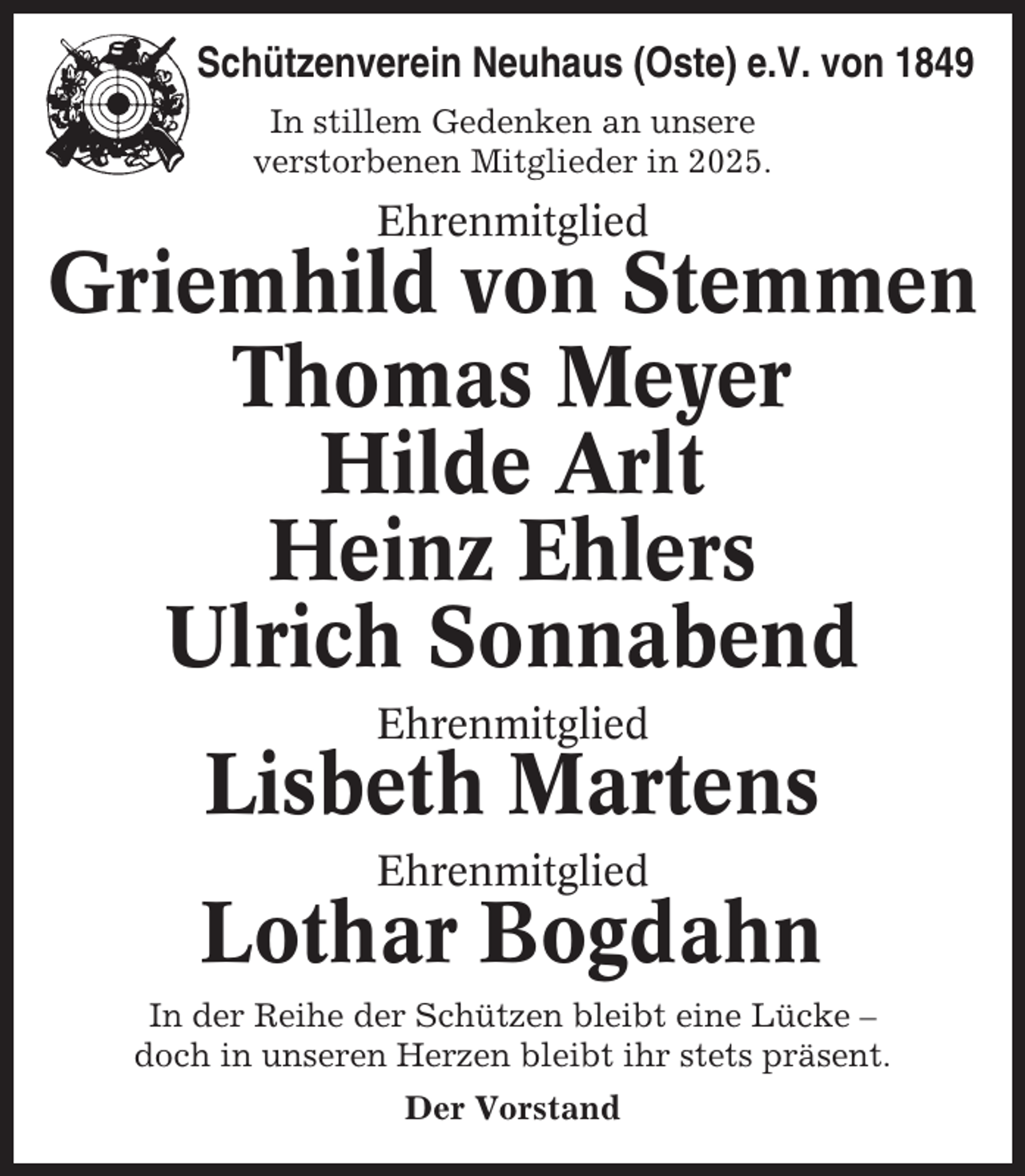 <p>Schützenverein Neuhaus (Oste) e.V. von 1849<br />In stillem Gedenken an unsere<br />verstorbenen Mitglieder in 2025.</p><p>Ehrenmitglied</p><p>Griemhild von Stemmen<br />Thomas Meyer<br />Hilde Arlt<br />Heinz Ehlers<br />Ulrich Sonnabend<br />Ehrenmitglied</p><p>Lisbeth Martens<br />Ehrenmitglied</p><p>Lothar Bogdahn<br />In der Reihe der Schützen bleibt eine Lücke –<br />doch in unseren Herzen bleibt ihr stets präsent.<br />Der Vorstand</p>