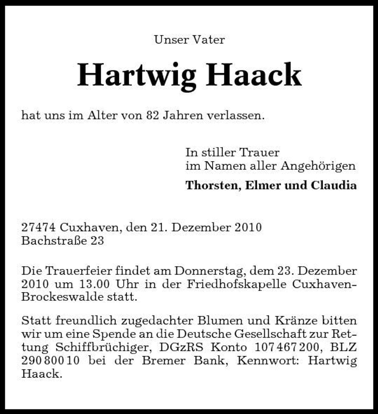 <p>Unser Vater</p><p>Hartwig Haack<br />hat uns im Alter von 82 Jahren verlassen. In stiller Trauer im Namen aller Angehörigen Thorsten, Elmer und Claudia</p><p>27474 Cuxhaven, den 21. Dezember 2010 Bachstraße 23 Die Trauerfeier findet am Donnerstag, dem 23. Dezember 2010 um 13.00 Uhr in der Friedhofskapelle CuxhavenBrockeswalde statt. Statt freundlich zugedachter Blumen und Kränze bitten wir um eine Spende an die Deutsche Gesellschaft zur Rettung Schiffbrüchiger, DGzRS Konto 107 467 200, BLZ 290 800 10 bei der Bremer Bank, Kennwort: Hartwig Haack.</p>