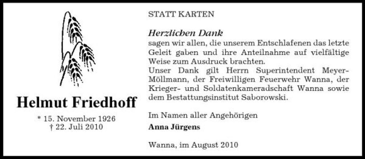 <p>STATT KARTEN</p><p>Herzlichen Dank<br />sagen wir allen, die unserem Entschlafenen das letzte Geleit gaben und ihre Anteilnahme auf vielfältige Weise zum Ausdruck brachten. Unser Dank gilt Herrn Superintendent MeyerMöllmann, der Freiwilligen Feuerwehr Wanna, der Krieger- und Soldatenkameradschaft Wanna sowie dem Bestattungsinstitut Saborowski. Im Namen aller Angehörigen Anna Jürgens Wanna, im August 2010</p><p>Helmut Friedhoff<br />* 15. November 1926 † 22. Juli 2010</p>