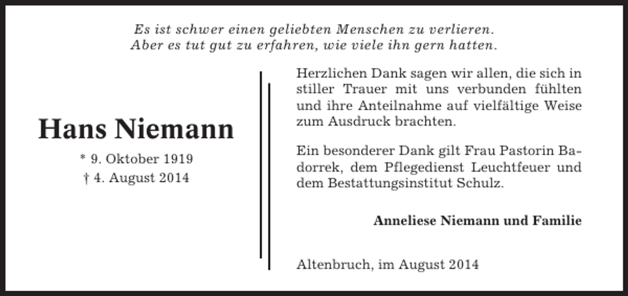 <p>Es ist schwer einen geliebten Menschen zu verlieren.<br />Aber es tut gut zu erfahren, wie viele ihn gern hatten.</p><p>Hans Niemann<br />* 9. Oktober 1919<br />† 4. August 2014</p><p>Herzlichen Dank sagen wir allen, die sich in<br />stiller Trauer mit uns verbunden fühlten<br />und ihre Anteilnahme auf vielfältige Weise<br />zum Ausdruck brachten.<br />Ein besonderer Dank gilt Frau Pastorin Badorrek, dem Pflegedienst Leuchtfeuer und<br />dem Bestattungsinstitut Schulz.<br />Anneliese Niemann und Familie<br />Altenbruch, im August 2014</p>