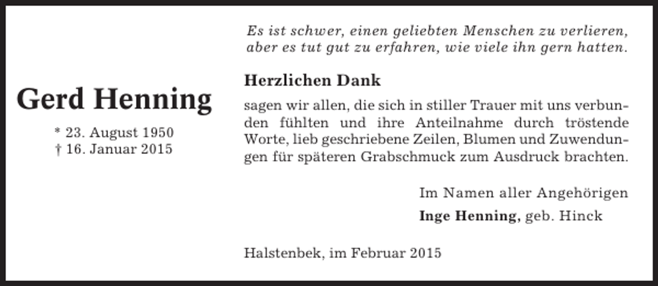 <p>Es ist schwer, einen geliebten Menschen zu verlieren,<br />aber es tut gut zu erfahren, wie viele ihn gern hatten.</p><p>Gerd Henning<br />* 23. August 1950<br />† 16. Januar 2015</p><p>Herzlichen Dank<br />sagen wir allen, die sich in stiller Trauer mit uns verbunden fühlten und ihre Anteilnahme durch tröstende<br />Worte, lieb geschriebene Zeilen, Blumen und Zuwendungen für späteren Grabschmuck zum Ausdruck brachten.</p><p>Im Namen aller Angehörigen<br />Inge Henning, geb. Hinck<br />Halstenbek, im Februar 2015</p>