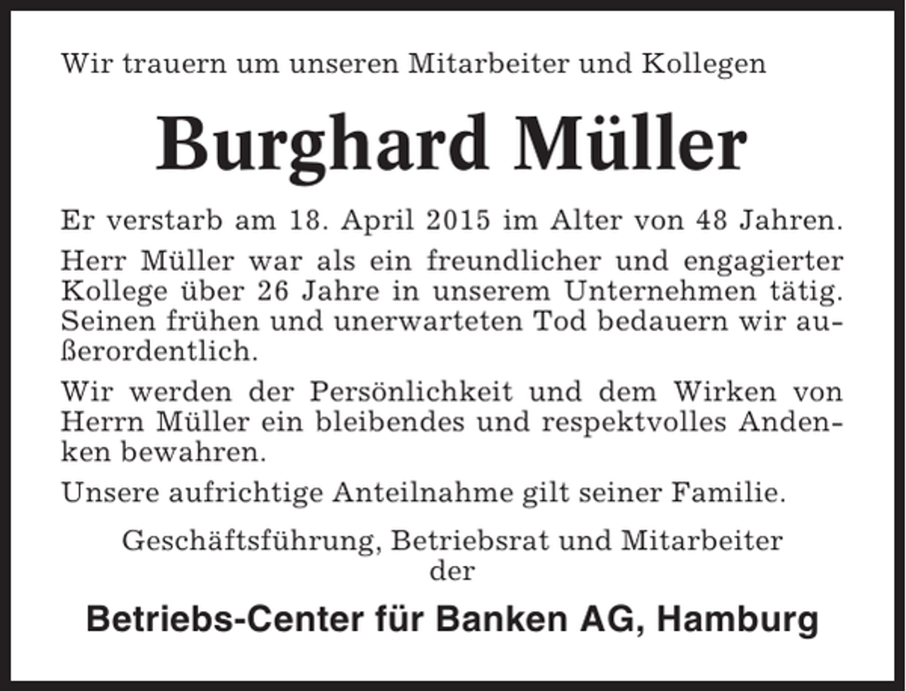 <p>Wir trauern um unseren Mitarbeiter und Kollegen</p><p>Burghard Müller<br />Er verstarb am 18. April 2015 im Alter von 48 Jahren.<br />Herr Müller war als ein freundlicher und engagierter<br />Kollege über 26 Jahre in unserem Unternehmen tätig.<br />Seinen frühen und unerwarteten Tod bedauern wir außerordentlich.<br />Wir werden der Persönlichkeit und dem Wirken von<br />Herrn Müller ein bleibendes und respektvolles Andenken bewahren.<br />Unsere aufrichtige Anteilnahme gilt seiner Familie.<br />Geschäftsführung, Betriebsrat und Mitarbeiter<br />der</p><p>Betriebs-Center für Banken AG, Hamburg</p>