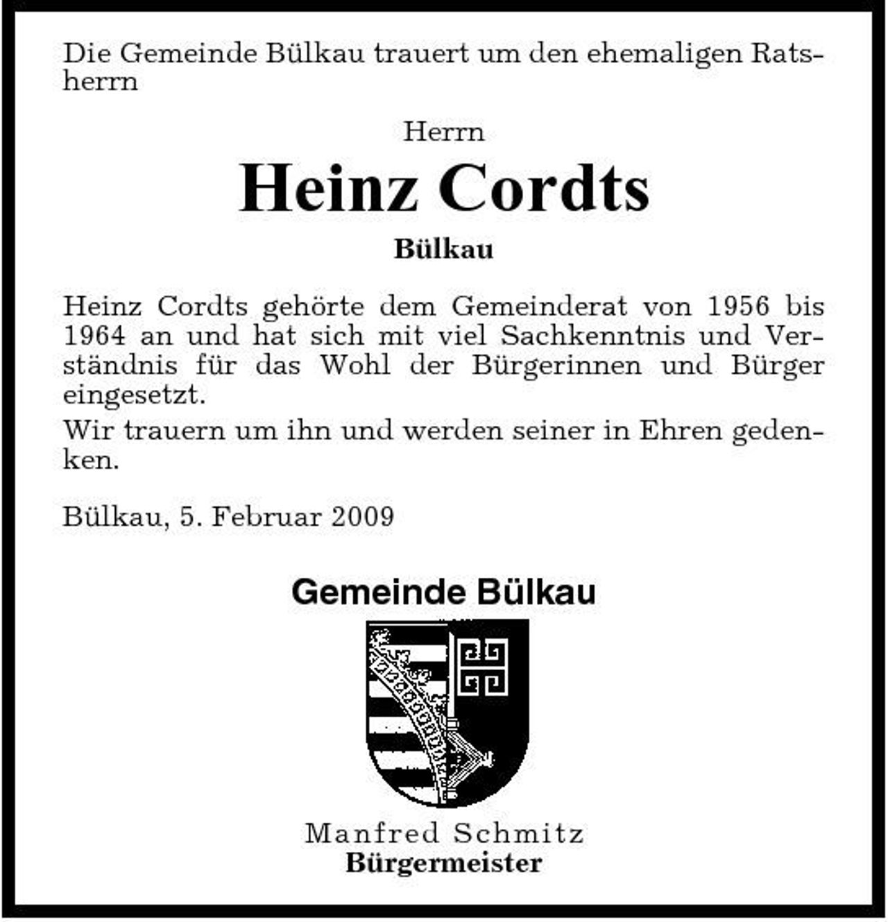 <p>Die Gemeinde Bülkau trauert um den ehemaligen Ratsherrn Herrn</p><p>Heinz Cordts<br />Bülkau Heinz Cordts gehörte dem Gemeinderat von 1956 bis 1964 an und hat sich mit viel Sachkenntnis und Verständnis für das Wohl der Bürgerinnen und Bürger eingesetzt. Wir trauern um ihn und werden seiner in Ehren gedenken. Bülkau, 5. Februar 2009</p><p>Gemeinde Bülkau</p><p>Ma n fr ed Sc hmi t z Bürgermeister</p>
