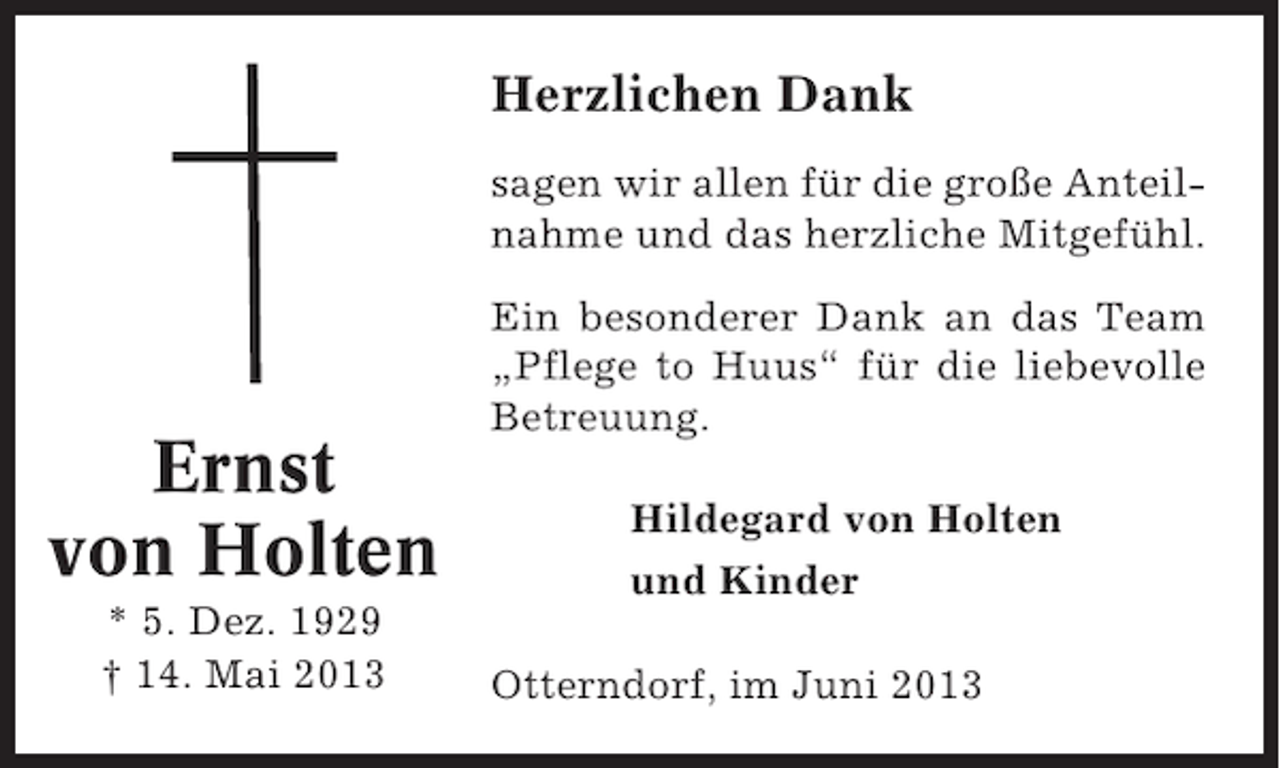 <p>Herzlichen Dank<br />sagen wir allen für die große Anteilnahme und das herzliche Mitgefühl.</p><p>Ernst<br />von Holten<br />* 5. Dez. 1929<br />† 14. Mai 2013</p><p>Ein besonderer Dank an das Team<br />„Pflege to Huus“ für die liebevolle<br />Betreuung.<br />Hildegard von Holten<br />und Kinder<br />Otterndorf, im Juni 2013</p>