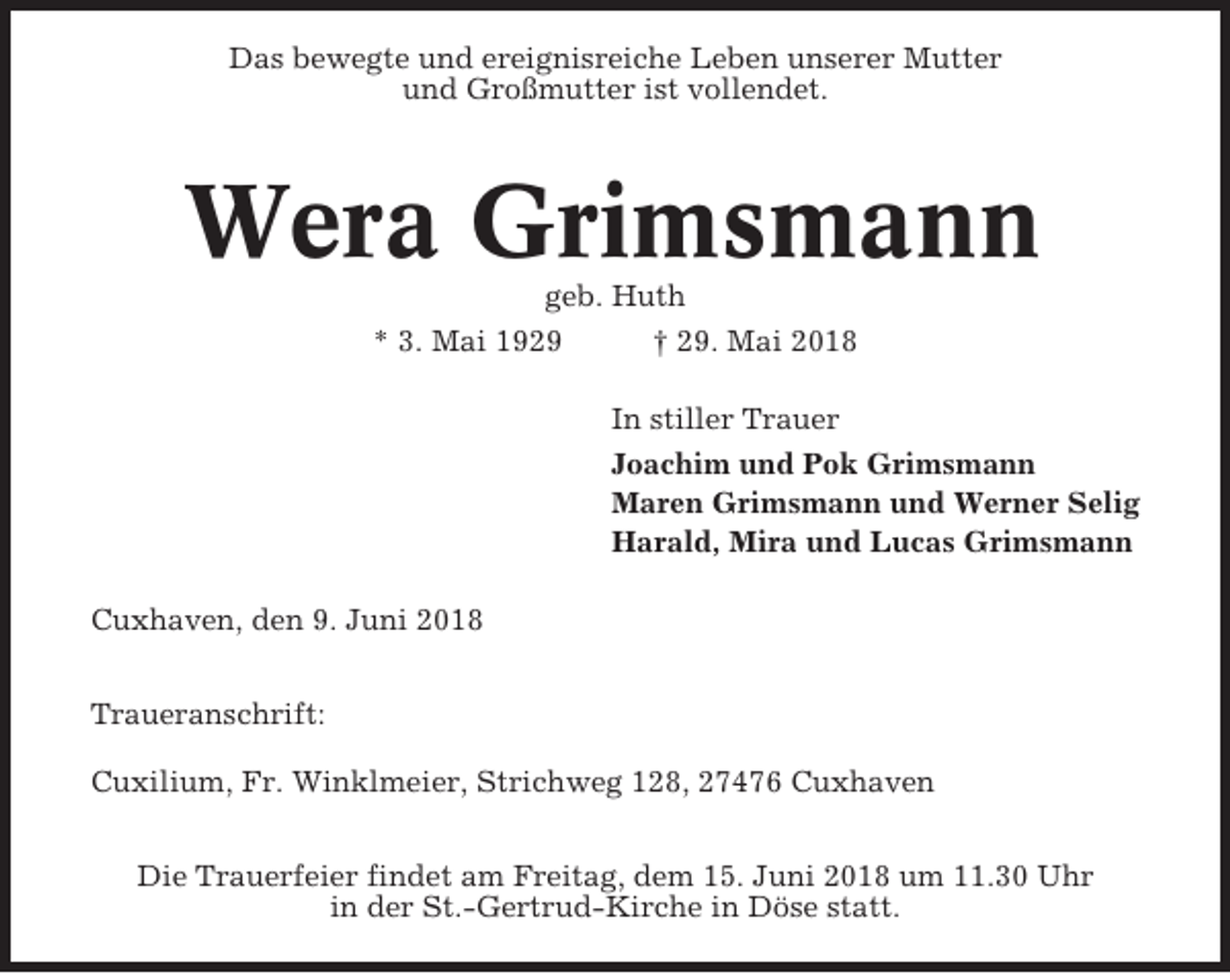 <p>Das bewegte und ereignisreiche Leben unserer Mutter<br />und Großmutter ist vollendet.</p><p>Wera Grimsmann<br />geb. Huth<br />* 3. Mai 1929<br />† 29. Mai 2018<br />In stiller Trauer<br />Joachim und Pok Grimsmann<br />Maren Grimsmann und Werner Selig<br />Harald, Mira und Lucas Grimsmann<br />Cuxhaven, den 9. Juni 2018<br />Traueranschrift:<br />Cuxilium, Fr. Winklmeier, Strichweg 128, 27476 Cuxhaven<br />Die Trauerfeier findet am Freitag, dem 15. Juni 2018 um 11.30 Uhr<br />in der St.-Gertrud-Kirche in Döse statt.</p>