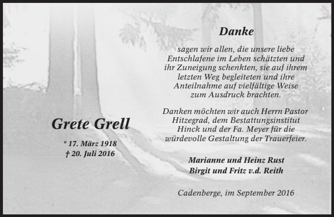 <p>Danke<br />sagen wir allen, die unsere liebe<br />Entschlafene im Leben schätzten und<br />ihr Zuneigung schenkten, sie auf ihrem<br />letzten Weg begleiteten und ihre<br />Anteilnahme auf vielfältige Weise<br />zum Ausdruck brachten.</p><p>Grete Grell<br />* 17. März 1918<br />† 20. Juli 2016</p><p>Danken möchten wir auch Herrn Pastor<br />Hitzegrad, dem Bestattungsinstitut<br />Hinck und der Fa. Meyer für die<br />würdevolle Gestaltung der Trauerfeier.<br />Marianne und Heinz Rust<br />Birgit und Fritz v.d. Reith<br />Cadenberge, im September 2016</p>