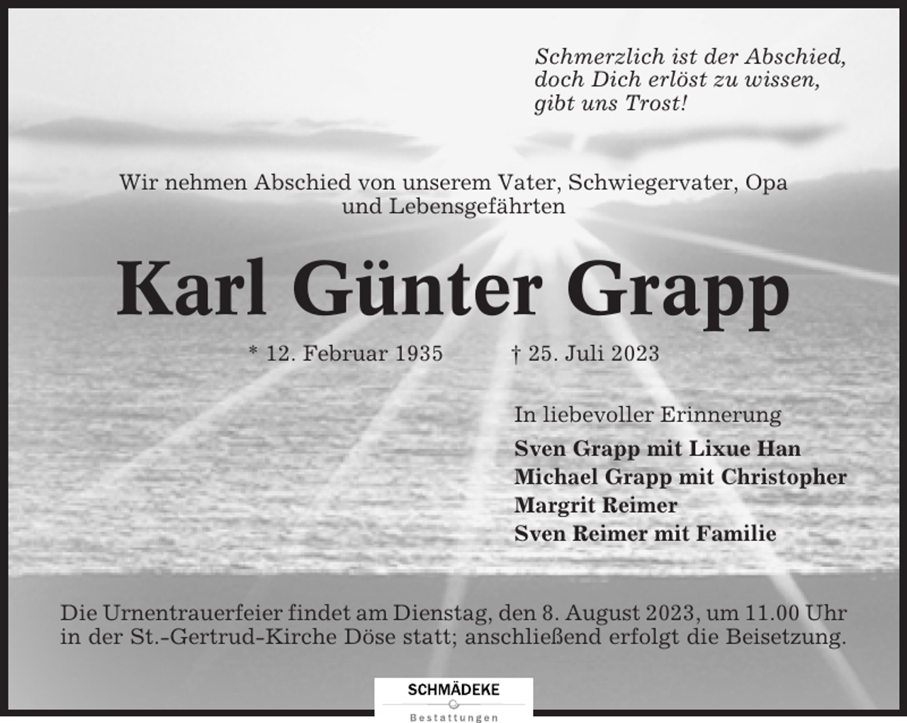 <p>Schmerzlich ist der Abschied,<br />doch Dich erlöst zu wissen,<br />gibt uns Trost!</p><p>Wir nehmen Abschied von unserem Vater, Schwiegervater, Opa<br />und Lebensgefährten</p><p>Karl Günter Grapp<br />* 12. Februar 1935</p><p>† 25. Juli 2023<br />In liebevoller Erinnerung<br />Sven Grapp mit Lixue Han<br />Michael Grapp mit Christopher<br />Margrit Reimer<br />Sven Reimer mit Familie</p><p>Die Urnentrauerfeier findet am Dienstag, den 8. August 2023, um 11.00 Uhr<br />in der St.-Gertrud-Kirche Döse statt; anschließend erfolgt die Beisetzung.</p>