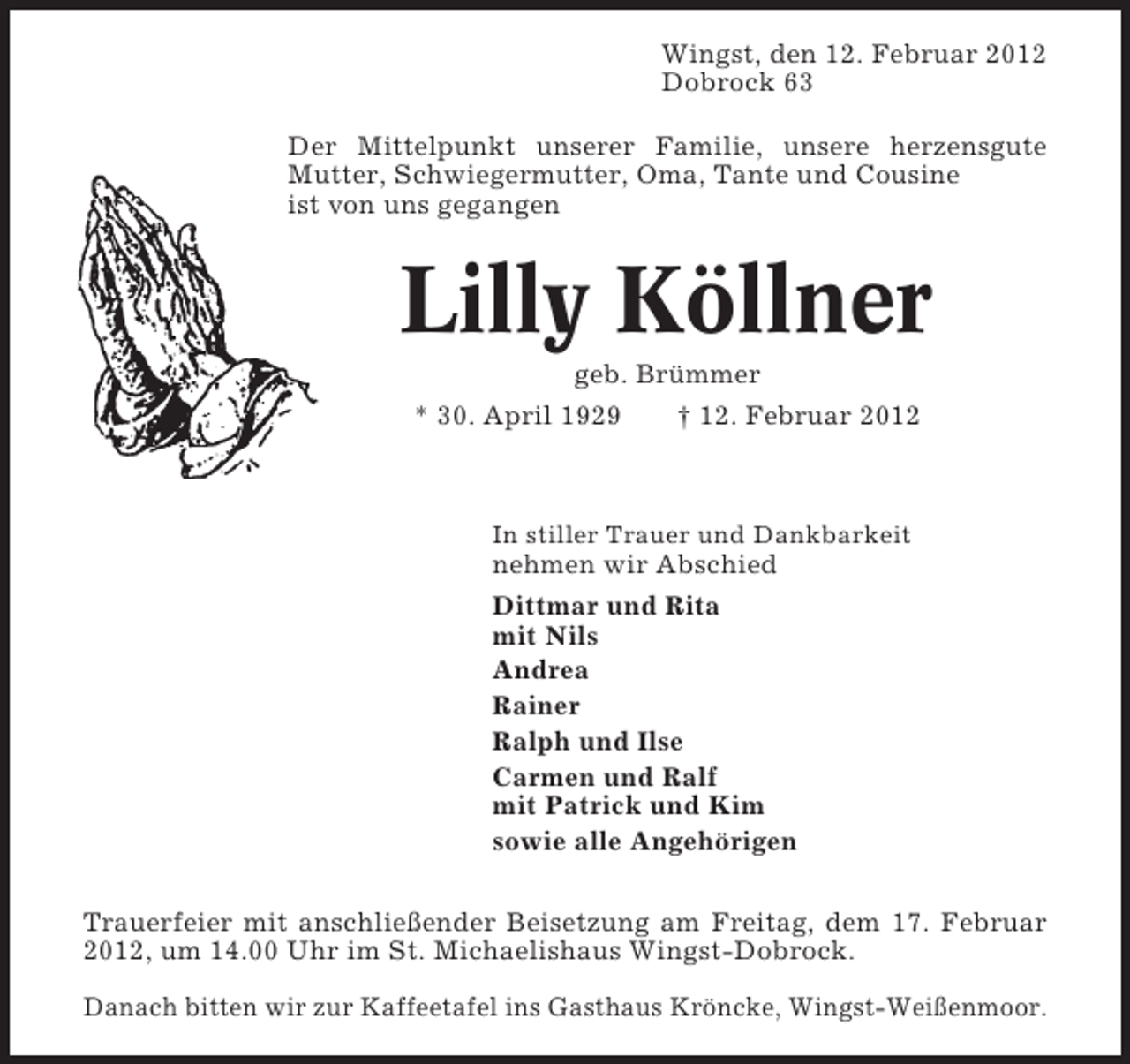 <p>Wingst, den 12. Februar 2012<br />Dobrock 63<br />Der Mittelpunkt unserer Familie, unsere herzensgute<br />Mutter, Schwiegermutter, Oma, Tante und Cousine<br />ist von uns gegangen</p><p>Lilly Köllner<br />geb. Brümmer<br />* 30. April 1929<br />† 12. Februar 2012</p><p>In stiller Trauer und Dankbarkeit</p><p>nehmen wir Abschied<br />Dittmar und Rita<br />mit Nils<br />Andrea<br />Rainer<br />Ralph und Ilse<br />Carmen und Ralf<br />mit Patrick und Kim<br />sowie alle Angehörigen<br />Trauerfeier mit anschließender Beisetzung am Freitag, dem 17. Februar<br />2012, um 14.00 Uhr im St. Michaelishaus Wingst-Dobrock.<br />Danach bitten wir zur Kaffeetafel ins Gasthaus Kröncke, Wingst-Weißenmoor.</p>