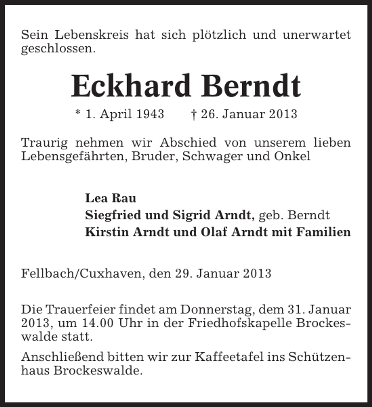 <p>Sein Lebenskreis hat sich plötzlich und unerwartet<br />geschlossen.</p><p>Eckhard Berndt<br />* 1. April 1943</p><p>† 26. Januar 2013</p><p>Traurig nehmen wir Abschied von unserem lieben<br />Lebensgefährten, Bruder, Schwager und Onkel<br />Lea Rau<br />Siegfried und Sigrid Arndt, geb. Berndt<br />Kirstin Arndt und Olaf Arndt mit Familien<br />Fellbach/Cuxhaven, den 29. Januar 2013<br />Die Trauerfeier findet am Donnerstag, dem 31. Januar<br />2013, um 14.00 Uhr in der Friedhofskapelle Brockeswalde statt.<br />Anschließend bitten wir zur Kaffeetafel ins Schützenhaus Brockeswalde.</p>