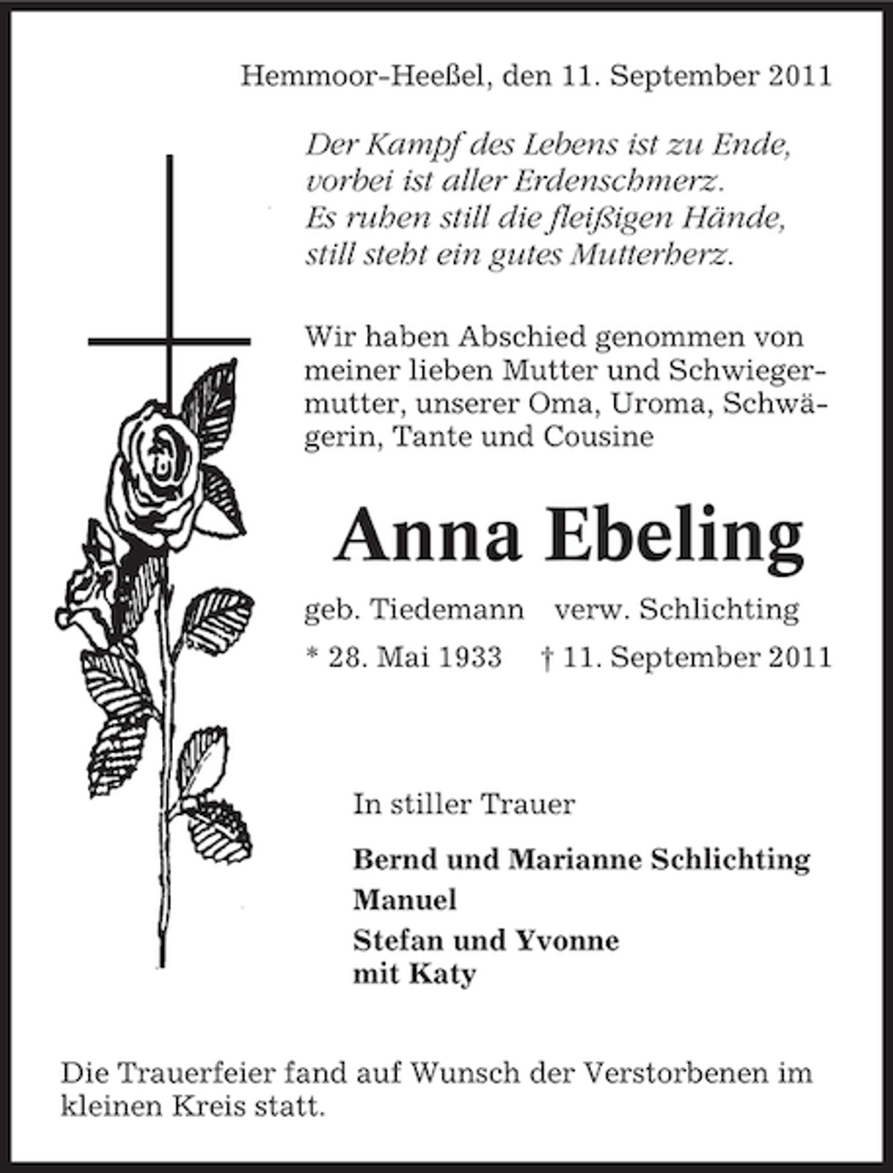 <p>Hemmoor-Heeßel, den 11. September 2011</p><p>Der Kampf des Lebens ist zu Ende,<br />vorbei ist aller Erdenschmerz.<br />Es ruhen still die fleißigen Hände,<br />still steht ein gutes Mutterherz.<br />Wir haben Abschied genommen von<br />meiner lieben Mutter und Schwiegermutter, unserer Oma, Uroma, Schwägerin, Tante und Cousine</p><p>Anna Ebeling<br />geb. Tiedemann verw. Schlichting<br />* 28. Mai 1933</p><p>† 11. September 2011</p><p>In stiller Trauer<br />Bernd und Marianne Schlichting<br />Manuel<br />Stefan und Yvonne<br />mit Katy<br />Die Trauerfeier fand auf Wunsch der Verstorbenen im<br />kleinen Kreis statt.</p>