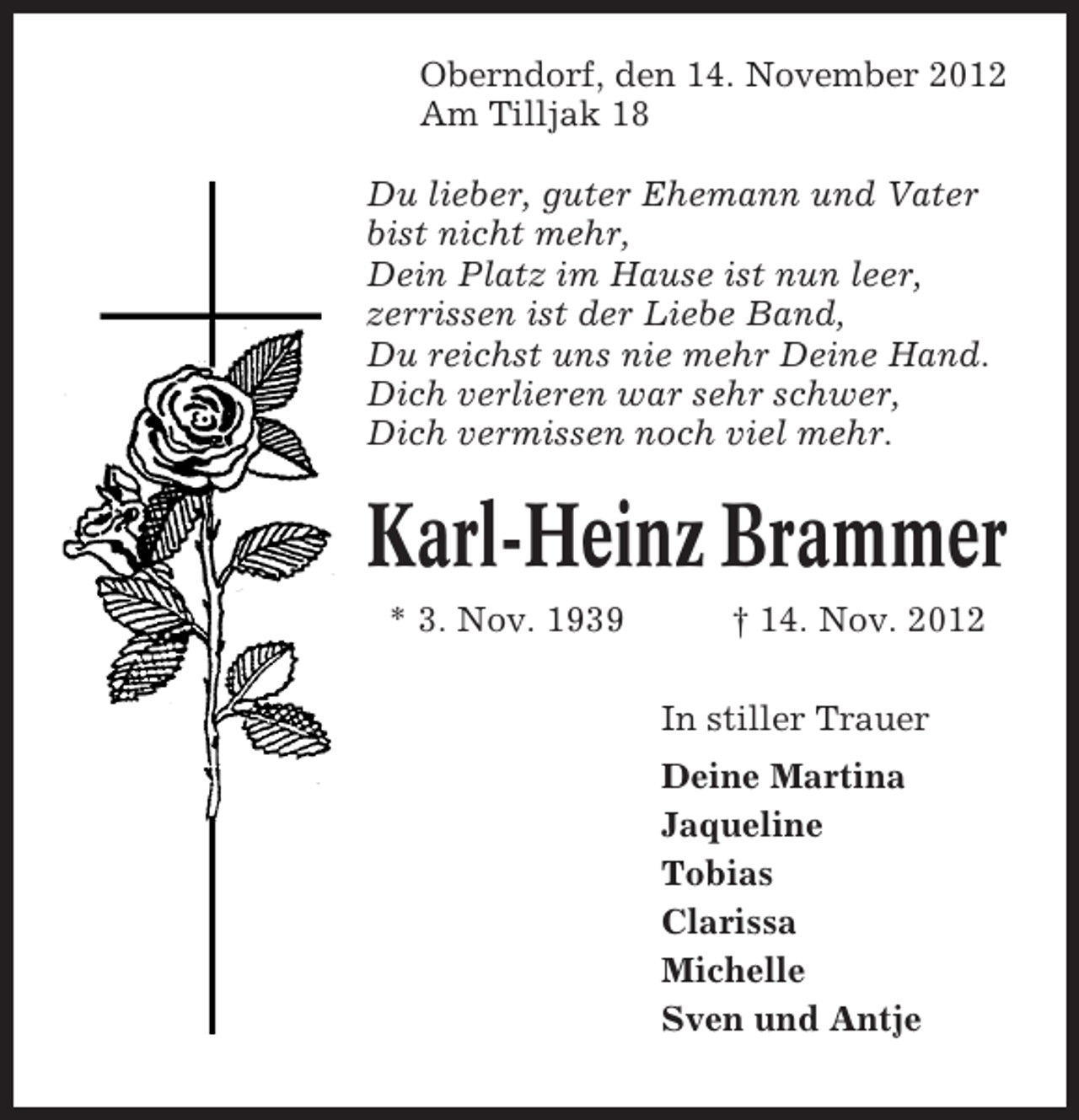 <p>Oberndorf, den 14. November 2012<br />Am Tilljak 18<br />Du lieber, guter Ehemann und Vater<br />bist nicht mehr,<br />Dein Platz im Hause ist nun leer,<br />zerrissen ist der Liebe Band,<br />Du reichst uns nie mehr Deine Hand.<br />Dich verlieren war sehr schwer,<br />Dich vermissen noch viel mehr.</p><p>Karl-Heinz Brammer<br />* 3. Nov. 1939</p><p>† 14. Nov. 2012<br />In stiller Trauer<br />Deine Martina<br />Jaqueline<br />Tobias<br />Clarissa<br />Michelle<br />Sven und Antje</p>