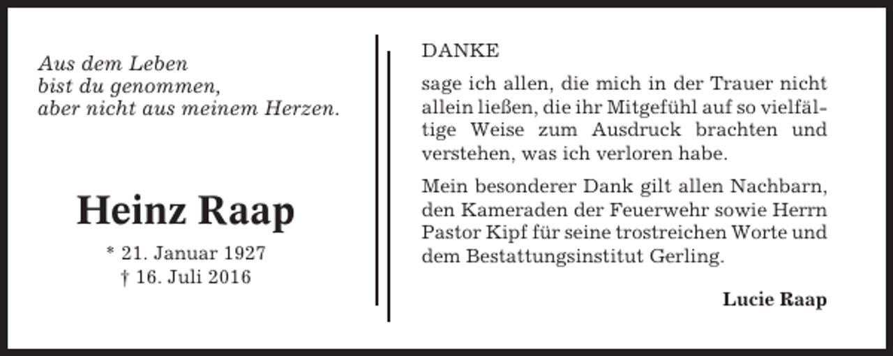 <p>Aus dem Leben<br />bist du genommen,<br />aber nicht aus meinem Herzen.</p><p>Heinz Raap<br />* 21. Januar 1927<br />† 16. Juli 2016</p><p>DANKE<br />sage ich allen, die mich in der Trauer nicht<br />allein ließen, die ihr Mitgefühl auf so vielfältige Weise zum Ausdruck brachten und<br />verstehen, was ich verloren habe.<br />Mein besonderer Dank gilt allen Nachbarn,<br />den Kameraden der Feuerwehr sowie Herrn<br />Pastor Kipf für seine trostreichen Worte und<br />dem Bestattungsinstitut Gerling.<br />Lucie Raap</p>