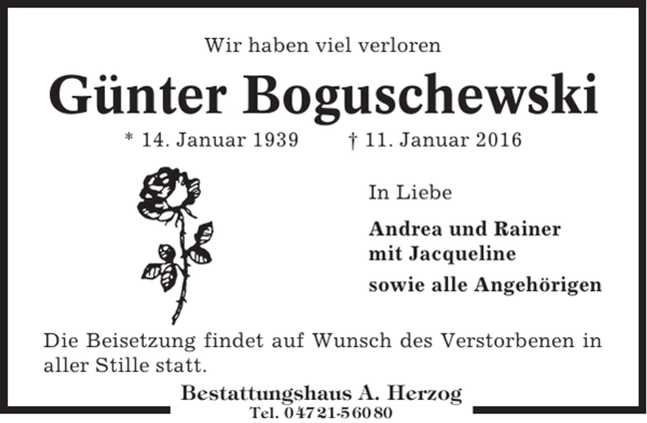 <p>Wir haben viel verloren</p><p>Günter Boguschewski<br />* 14. Januar 1939</p><p>† 11. Januar 2016<br />In Liebe<br />Andrea und Rainer<br />mit Jacqueline<br />sowie alle Angehörigen</p><p>Die Beisetzung findet auf Wunsch des Verstorbenen in<br />aller Stille statt.<br />Bestattungshaus A. Herzog<br />Tel. 0 47 21-5 60 80</p>