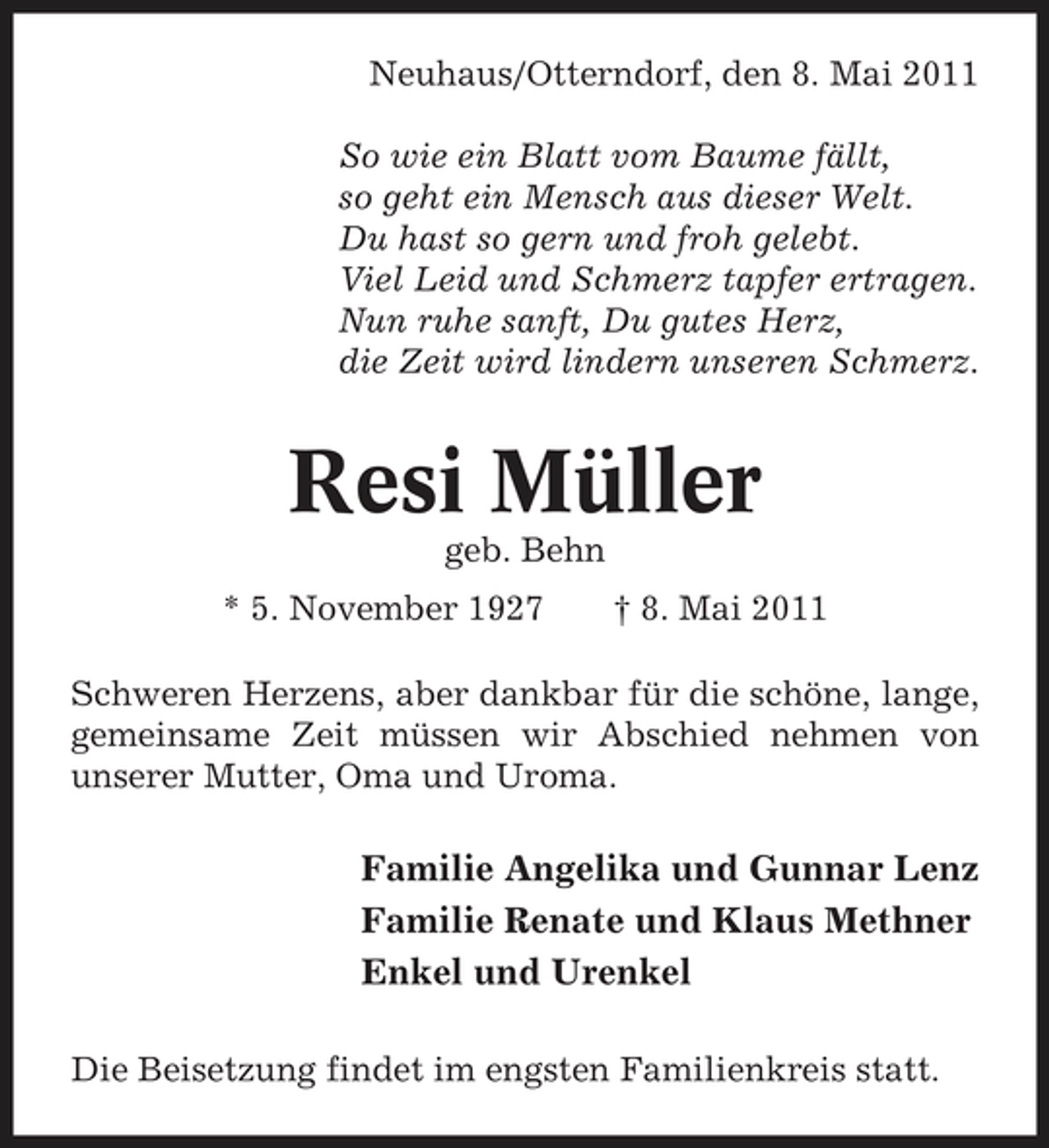 <p>Neuhaus/Otterndorf, den 8. Mai 2011 So wie ein Blatt vom Baume fällt, so geht ein Mensch aus dieser Welt. Du hast so gern und froh gelebt. Viel Leid und Schmerz tapfer ertragen. Nun ruhe sanft, Du gutes Herz, die Zeit wird lindern unseren Schmerz.</p><p>Resi Müller<br />geb. Behn * 5. November 1927 † 8. Mai 2011 Schweren Herzens, aber dankbar für die schöne, lange, gemeinsame Zeit müssen wir Abschied nehmen von unserer Mutter, Oma und Uroma.</p><p>Familie Angelika und Gunnar Lenz Familie Renate und Klaus Methner Enkel und Urenkel<br />Die Beisetzung findet im engsten Familienkreis statt.</p>
