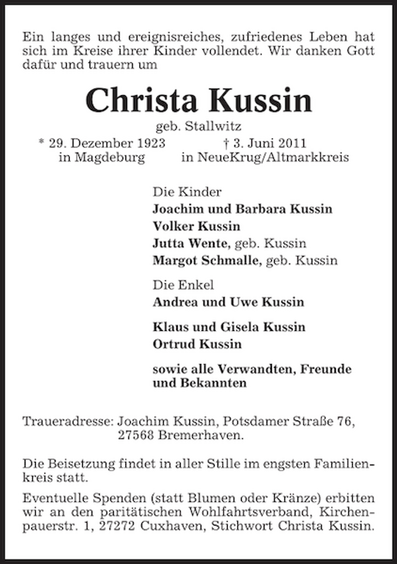 <p>Ein langes und ereignisreiches, zufriedenes Leben hat sich im Kreise ihrer Kinder vollendet. Wir danken Gott dafür und trauern um</p><p>Christa Kussin<br />geb. Stallwitz * 29. Dezember 1923 † 3. Juni 2011 in Magdeburg in NeueKrug/Altmarkkreis Die Kinder Joachim und Barbara Kussin Volker Kussin Jutta Wente, geb. Kussin Margot Schmalle, geb. Kussin Die Enkel Andrea und Uwe Kussin Klaus und Gisela Kussin Ortrud Kussin sowie alle Verwandten, Freunde und Bekannten Traueradresse: Joachim Kussin, Potsdamer Straße 76, 27568 Bremerhaven. Die Beisetzung findet in aller Stille im engsten Familienkreis statt. Eventuelle Spenden (statt Blumen oder Kränze) erbitten wir an den paritätischen Wohlfahrtsverband, Kirchenpauerstr. 1, 27272 Cuxhaven, Stichwort Christa Kussin.</p>