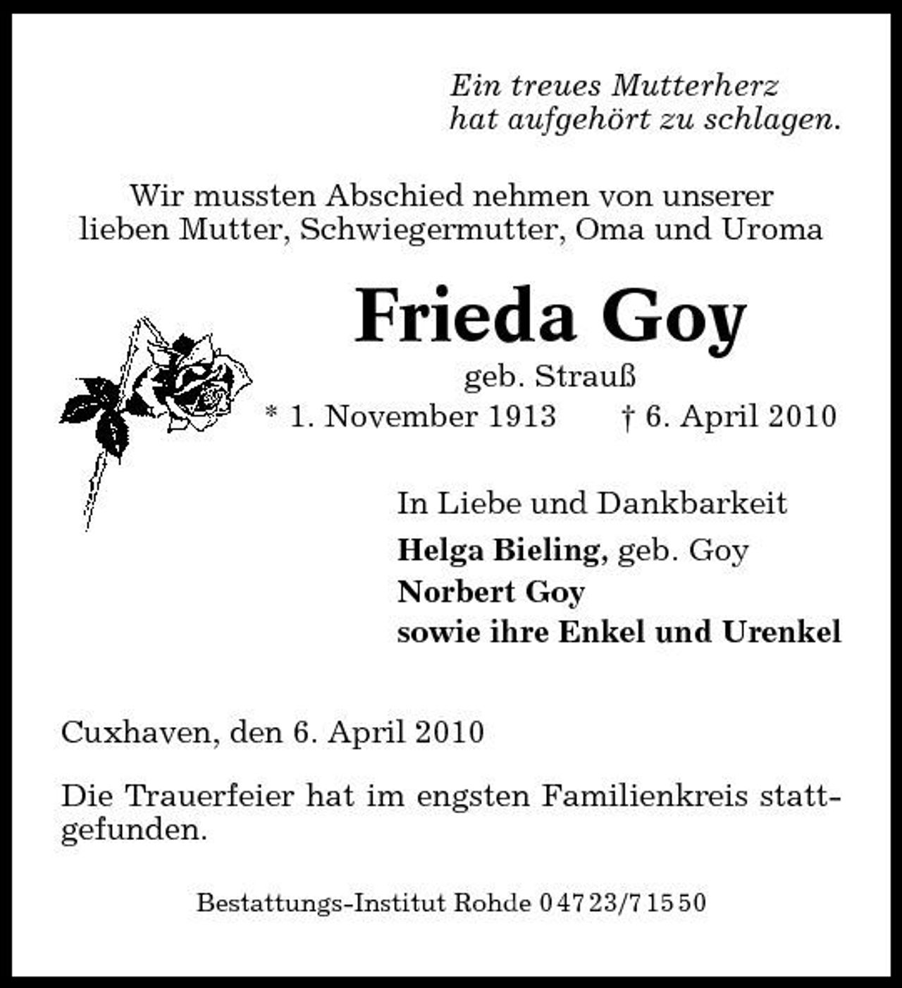 <p>Ein treues Mutterherz hat aufgehört zu schlagen. Wir mussten Abschied nehmen von unserer lieben Mutter, Schwiegermutter, Oma und Uroma</p><p>Frieda Goy<br />geb. Strauß * 1. November 1913 † 6. April 2010 In Liebe und Dankbarkeit Helga Bieling, geb. Goy Norbert Goy sowie ihre Enkel und Urenkel Cuxhaven, den 6. April 2010 Die Trauerfeier hat im engsten Familienkreis stattgefunden.<br />Bestattungs-Institut Rohde 0 47 23/7 10</p>