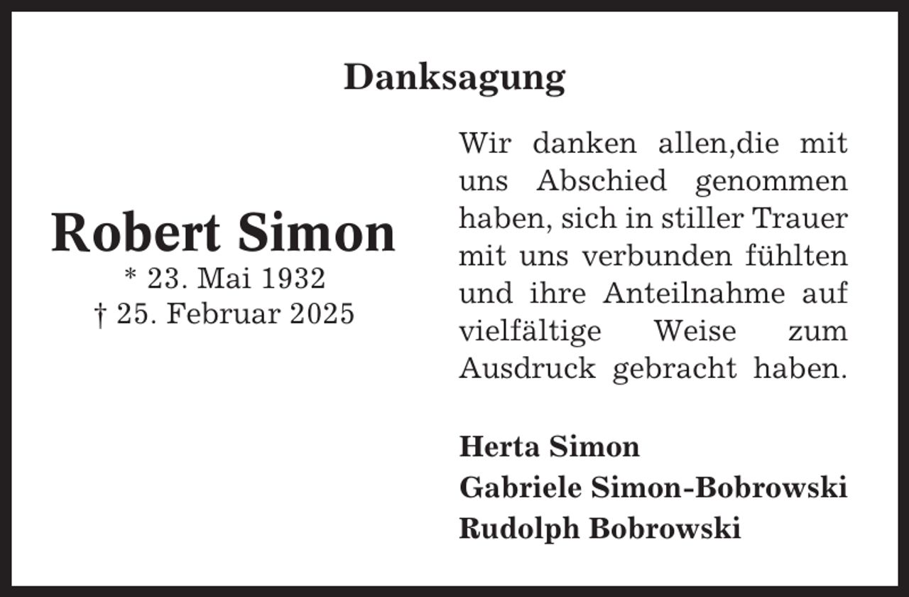 <p>Danksagung</p><p>Robert Simon<br />* 23. Mai 1932<br />† 25. Februar 2025</p><p>Wir danken allen,die mit<br />uns Abschied genommen<br />haben, sich in stiller Trauer<br />mit uns verbunden fühlten<br />und ihre Anteilnahme auf<br />vielfältige<br />Weise<br />zum<br />Ausdruck gebracht haben.<br />Herta Simon<br />Gabriele Simon-Bobrowski<br />Rudolph Bobrowski</p>