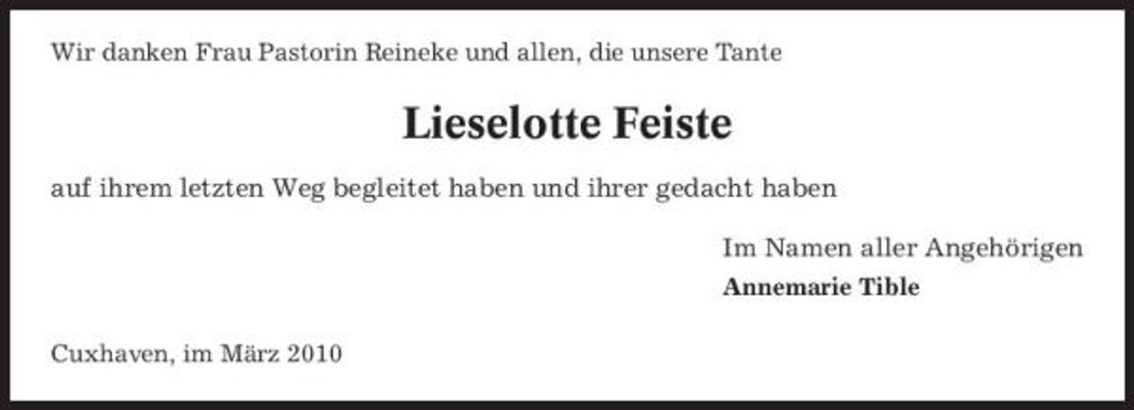 <p>Wir danken Frau Pastorin Reineke und allen, die unsere Tante</p><p>Lieselotte Feiste<br />auf ihrem letzten Weg begleitet haben und ihrer gedacht haben Im Namen aller Angehörigen<br />Annemarie Tible Cuxhaven, im März 2010</p>