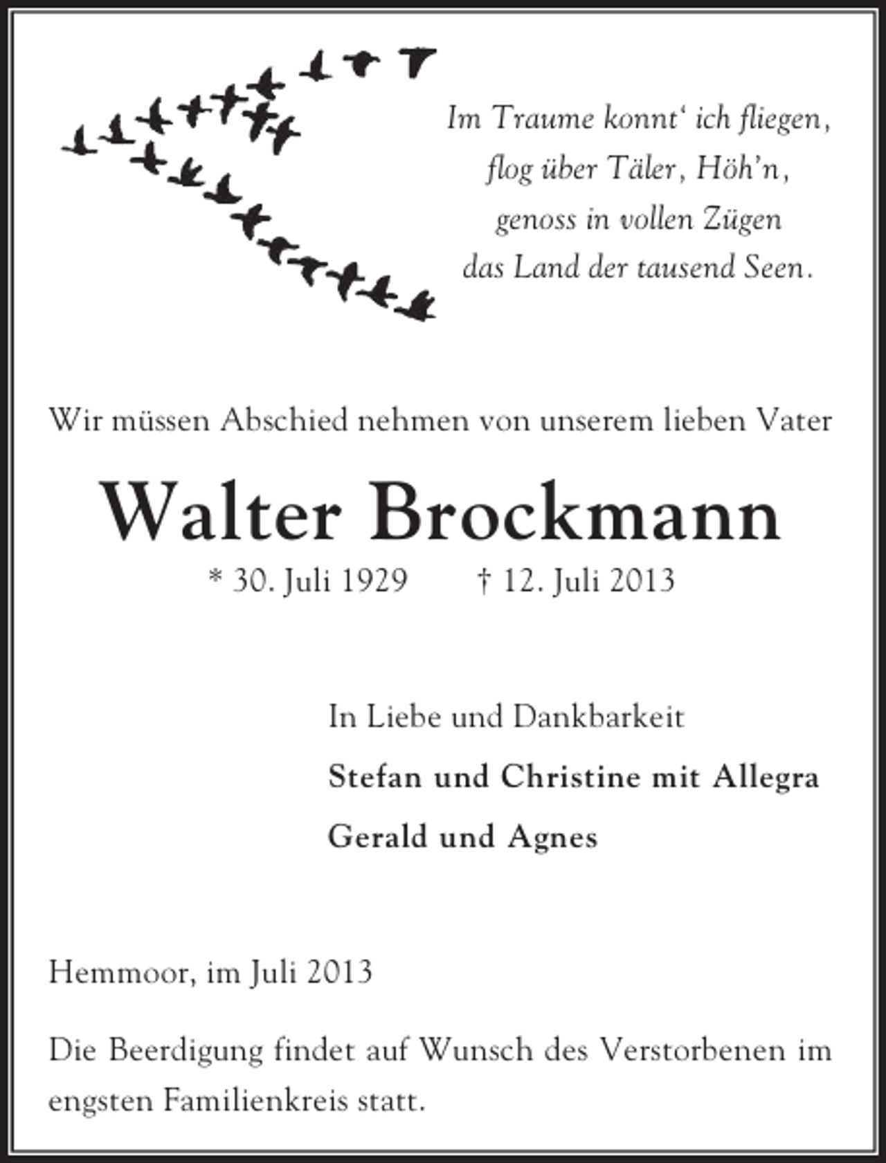 <p>Im Traume konnt‘ ich fliegen,<br />flog über Täler, Höh’n,<br />genoss in vollen Zügen<br />das Land der tausend Seen.</p><p>Wir müssen Abschied nehmen von unserem lieben Vater</p><p>Walter Brockmann<br />* 30. Juli 1929</p><p>† 12. Juli 2013</p><p>In Liebe und Dankbarkeit<br />Stefan und Christine mit Allegra<br />Gerald und Agnes</p><p>Hemmoor, im Juli 2013<br />Die Beerdigung findet auf Wunsch des Verstorbenen im<br />engsten Familienkreis statt.</p>