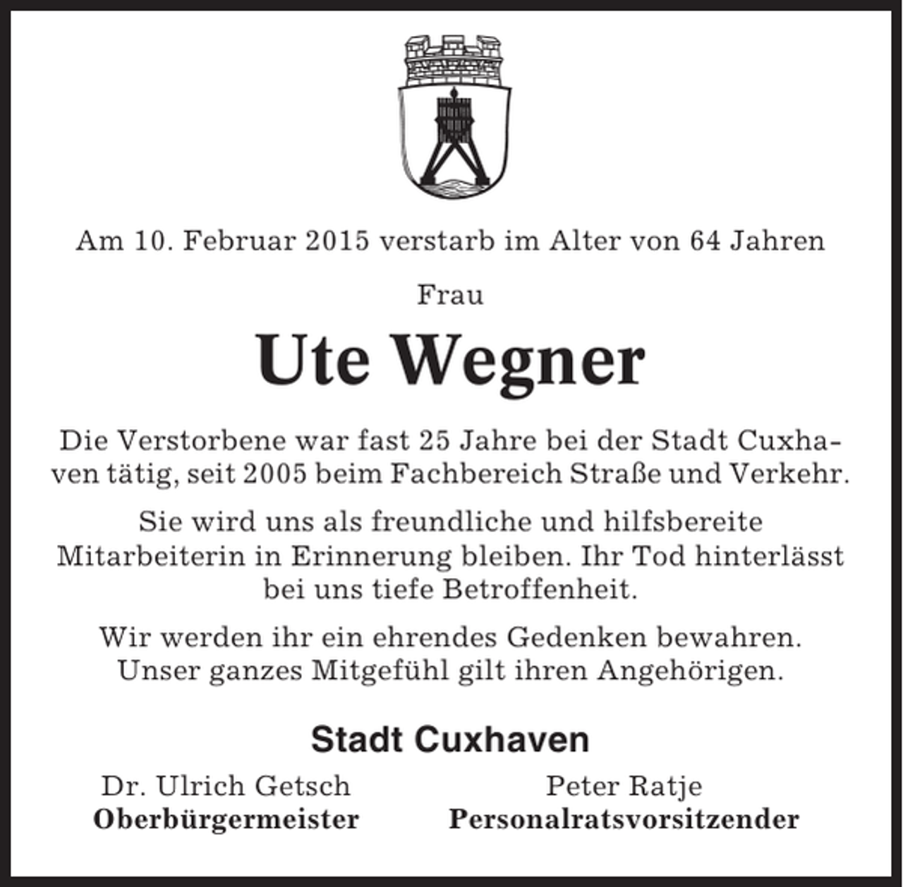 <p>Am 10. Februar 2015 verstarb im Alter von 64 Jahren<br />Frau</p><p>Ute Wegner<br />Die Verstorbene war fast 25 Jahre bei der Stadt Cuxhaven tätig, seit 2005 beim Fachbereich Straße und Verkehr.<br />Sie wird uns als freundliche und hilfsbereite<br />Mitarbeiterin in Erinnerung bleiben. Ihr Tod hinterlässt<br />bei uns tiefe Betroffenheit.<br />Wir werden ihr ein ehrendes Gedenken bewahren.<br />Unser ganzes Mitgefühl gilt ihren Angehörigen.</p><p>Stadt Cuxhaven<br />Dr. Ulrich Getsch<br />Oberbürgermeister</p><p>Peter Ratje<br />Personalratsvorsitzender</p>
