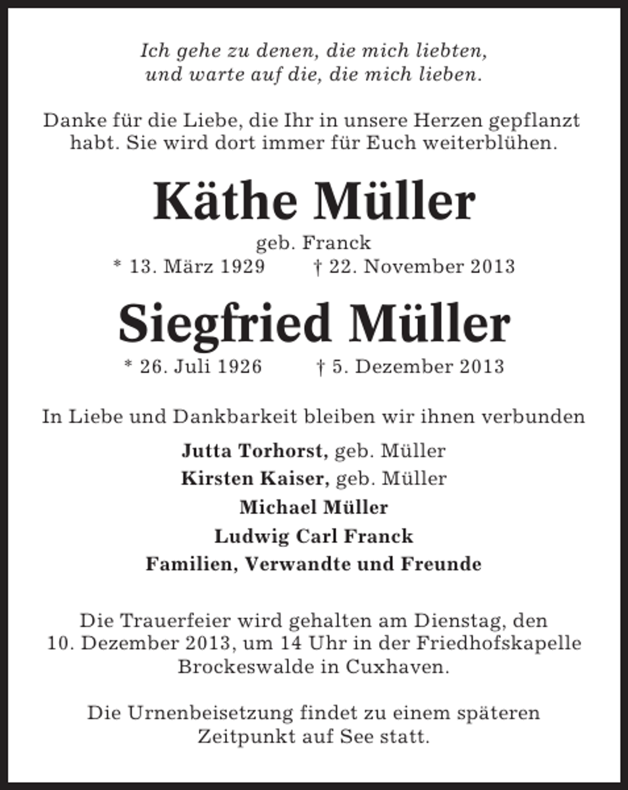 <p>Ich gehe zu denen, die mich liebten,<br />und warte auf die, die mich lieben.<br />Danke für die Liebe, die Ihr in unsere Herzen gepflanzt<br />habt. Sie wird dort immer für Euch weiterblühen.</p><p>Käthe Müller<br />geb. Franck<br />* 13. März 1929<br />† 22. November 2013</p><p>Siegfried Müller<br />* 26. Juli 1926</p><p>† 5. Dezember 2013</p><p>In Liebe und Dankbarkeit bleiben wir ihnen verbunden<br />Jutta Torhorst, geb. Müller<br />Kirsten Kaiser, geb. Müller<br />Michael Müller<br />Ludwig Carl Franck<br />Familien, Verwandte und Freunde<br />Die Trauerfeier wird gehalten am Dienstag, den<br />10. Dezember 2013, um 14 Uhr in der Friedhofskapelle<br />Brockeswalde in Cuxhaven.<br />Die Urnenbeisetzung findet zu einem späteren<br />Zeitpunkt auf See statt.</p>