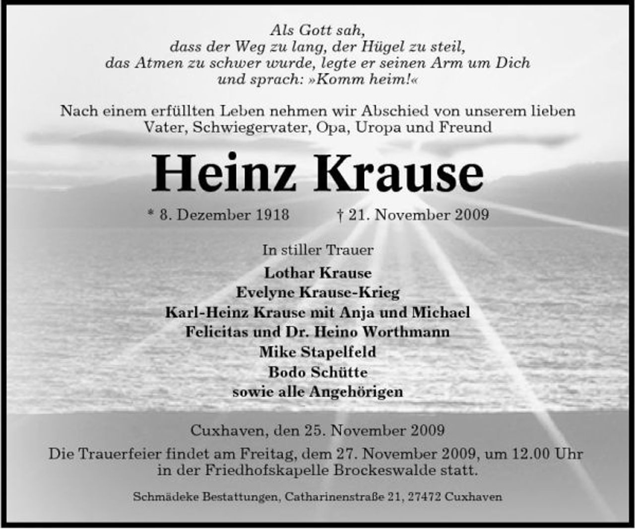 <p>Als Gott sah, dass der Weg zu lang, der Hügel zu steil, das Atmen zu schwer wurde, legte er seinen Arm um Dich und sprach: »Komm heim!« Nach einem erfüllten Leben nehmen wir Abschied von unserem lieben Vater, Schwiegervater, Opa, Uropa und Freund</p><p>Heinz Krause<br />* 8. Dezember 1918 † 21. November 2009<br />In stiller Trauer</p><p>Lothar Krause Evelyne Krause-Krieg Karl-Heinz Krause mit Anja und Michael Felicitas und Dr. Heino Worthmann Mike Stapelfeld Bodo Schütte sowie alle Angehörigen Cuxhaven, den 25. November 2009 Die Trauerfeier findet am Freitag, dem 27. November 2009, um 12.00 Uhr in der Friedhofskapelle Brockeswalde statt.<br />Schmädeke Bestattungen, Catharinenstraße 21, 27472 Cuxhaven</p>