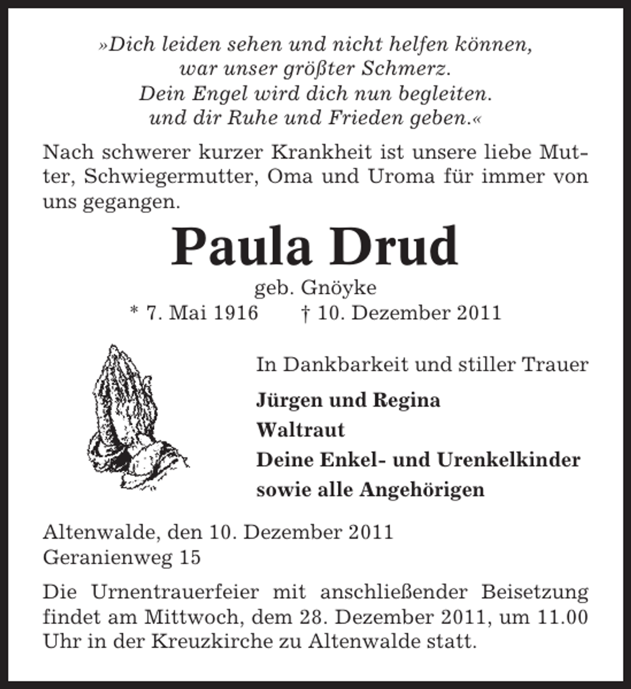 <p>»Dich leiden sehen und nicht helfen können,<br />war unser größter Schmerz.<br />Dein Engel wird dich nun begleiten.<br />und dir Ruhe und Frieden geben.«<br />Nach schwerer kurzer Krankheit ist unsere liebe Mutter, Schwiegermutter, Oma und Uroma für immer von<br />uns gegangen.</p><p>Paula Drud<br />geb. Gnöyke<br />* 7. Mai 1916<br />† 10. Dezember 2011<br />In Dankbarkeit und stiller Trauer<br />Jürgen und Regina<br />Waltraut<br />Deine Enkel- und Urenkelkinder<br />sowie alle Angehörigen<br />Altenwalde, den 10. Dezember 2011<br />Geranienweg 15<br />Die Urnentrauerfeier mit anschließender Beisetzung<br />findet am Mittwoch, dem 28. Dezember 2011, um 11.00<br />Uhr in der Kreuzkirche zu Altenwalde statt.</p>
