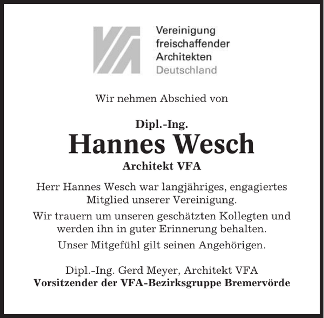 <p>Wir nehmen Abschied von</p><p>Dipl.-Ing.</p><p>Hannes Wesch<br />Architekt VFA<br />Herr Hannes Wesch war langjähriges, engagiertes<br />Mitglied unserer Vereinigung.<br />Wir trauern um unseren geschätzten Kollegten und<br />werden ihn in guter Erinnerung behalten.<br />Unser Mitgefühl gilt seinen Angehörigen.<br />Dipl.-Ing. Gerd Meyer, Architekt VFA<br />Vorsitzender der VFA-Bezirksgruppe Bremervörde</p>