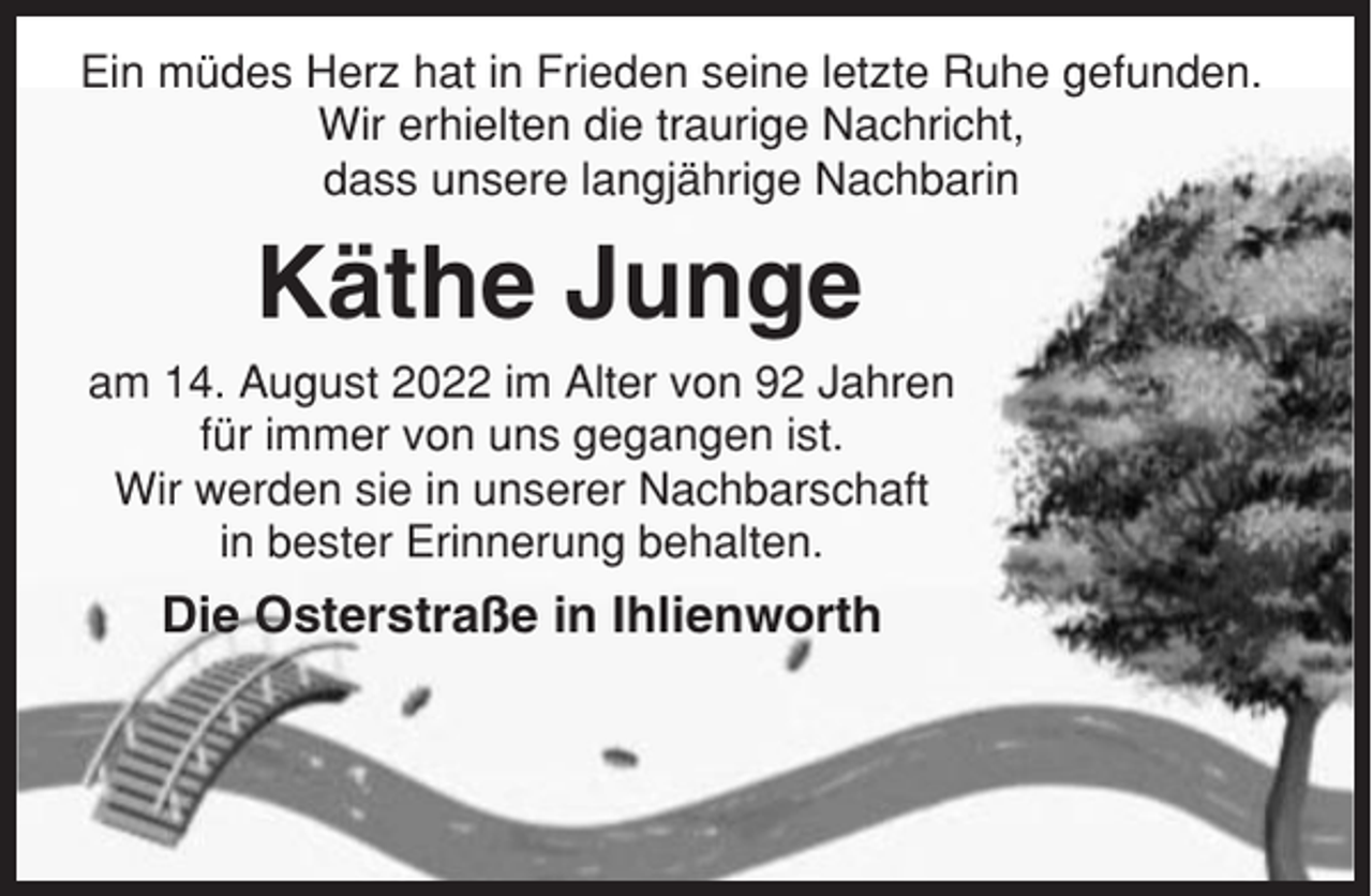<p>Ein müdes Herz hat in Frieden seine letzte Ruhe gefunden.<br />Wir erhielten die traurige Nachricht,<br />dass unsere langjährige Nachbarin</p><p>Käthe Junge<br />am 14. August 2022 im Alter von 92 Jahren<br />für immer von uns gegangen ist.<br />Wir werden sie in unserer Nachbarschaft<br />in bester Erinnerung behalten.</p><p>Die Osterstraße in Ihlienworth</p>