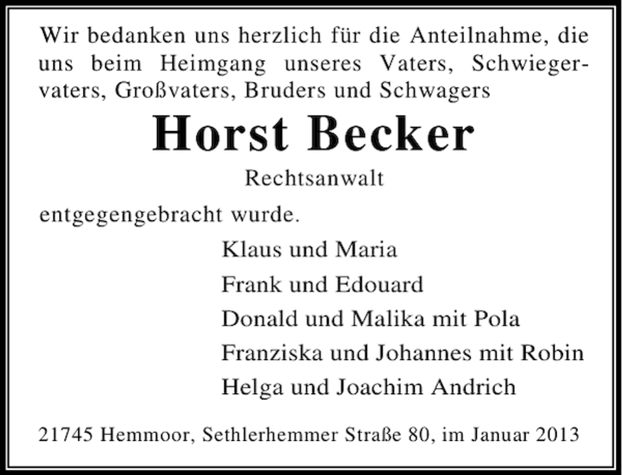 <p>Wir bedanken uns herzlich für die Anteilnahme, die<br />uns beim Heimgang unseres Vaters, Schwiegervaters, Großvaters, Bruders und Schwagers</p><p>Horst Becker<br />Rechtsanwalt<br />entgegengebracht wurde.<br />Klaus und Maria<br />Frank und Edouard<br />Donald und Malika mit Pola<br />Franziska und Johannes mit Robin<br />Helga und Joachim Andrich<br />21745 Hemmoor, Sethlerhemmer Straße 80, im Januar 2013</p>