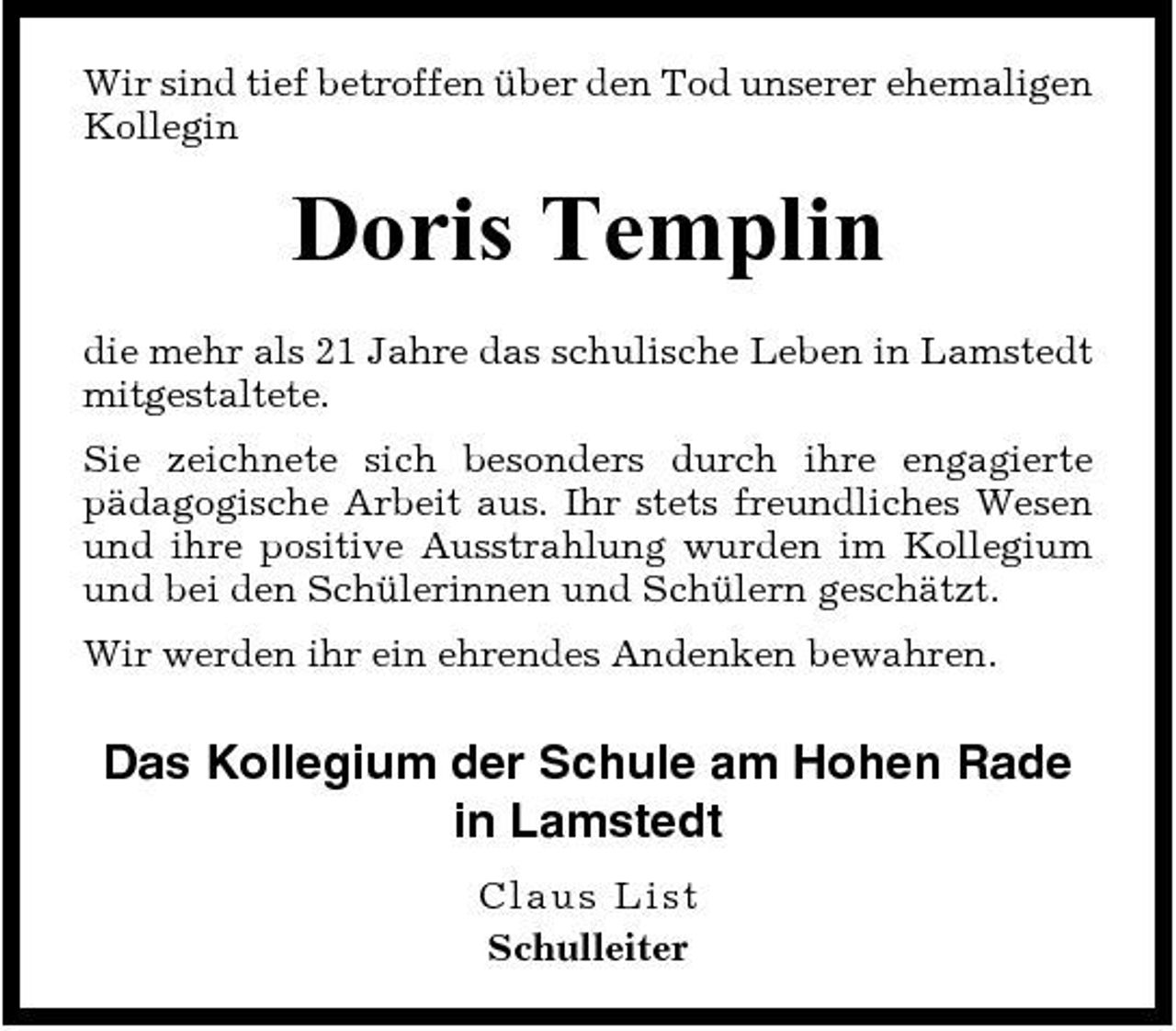<p>Wir sind tief betroffen über den Tod unserer ehemaligen Kollegin</p><p>Doris Templin<br />die mehr als 21 Jahre das schulische Leben in Lamstedt mitgestaltete. Sie zeichnete sich besonders durch ihre engagierte pädagogische Arbeit aus. Ihr stets freundliches Wesen und ihre positive Ausstrahlung wurden im Kollegium und bei den Schülerinnen und Schülern geschätzt. Wir werden ihr ein ehrendes Andenken bewahren.</p><p>Das Kollegium der Schule am Hohen Rade in Lamstedt<br />C lau s Li st Schulleiter</p>