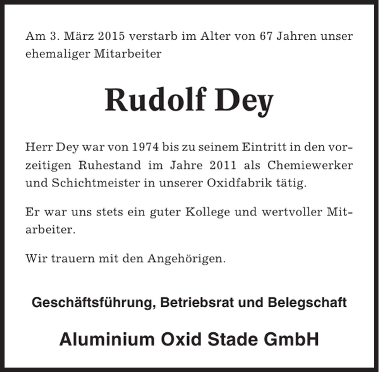<p>Am 3. März 2015 verstarb im Alter von 67 Jahren unser<br />ehemaliger Mitarbeiter</p><p>Rudolf Dey<br />Herr Dey war von 1974 bis zu seinem Eintritt in den vorzeitigen Ruhestand im Jahre 2011 als Chemiewerker<br />und Schichtmeister in unserer Oxidfabrik tätig.<br />Er war uns stets ein guter Kollege und wertvoller Mitarbeiter.<br />Wir trauern mit den Angehörigen.</p><p>Geschäftsführung, Betriebsrat und Belegschaft</p><p>Aluminium Oxid Stade GmbH</p>