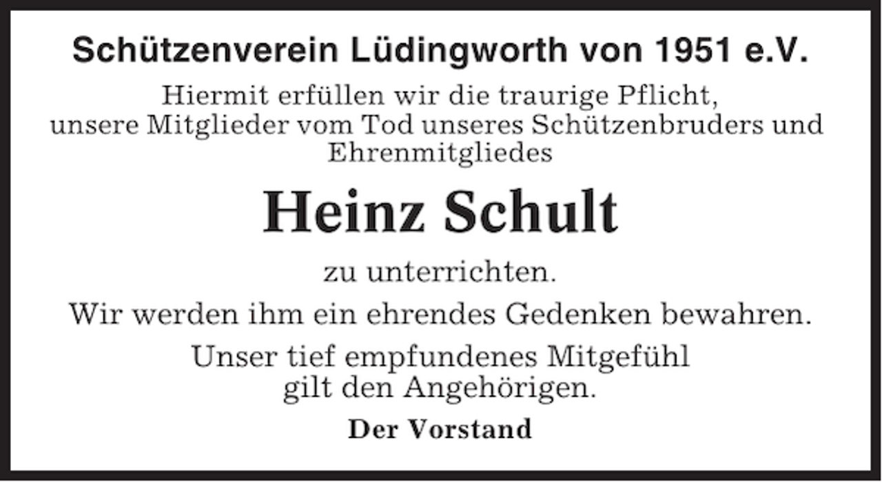 <p>Schützenverein Lüdingworth von 1951 e.V.<br />Hiermit erfüllen wir die traurige Pflicht,<br />unsere Mitglieder vom Tod unseres Schützenbruders und<br />Ehrenmitgliedes</p><p>Heinz Schult<br />zu unterrichten.<br />Wir werden ihm ein ehrendes Gedenken bewahren.<br />Unser tief empfundenes Mitgefühl<br />gilt den Angehörigen.<br />Der Vorstand</p>