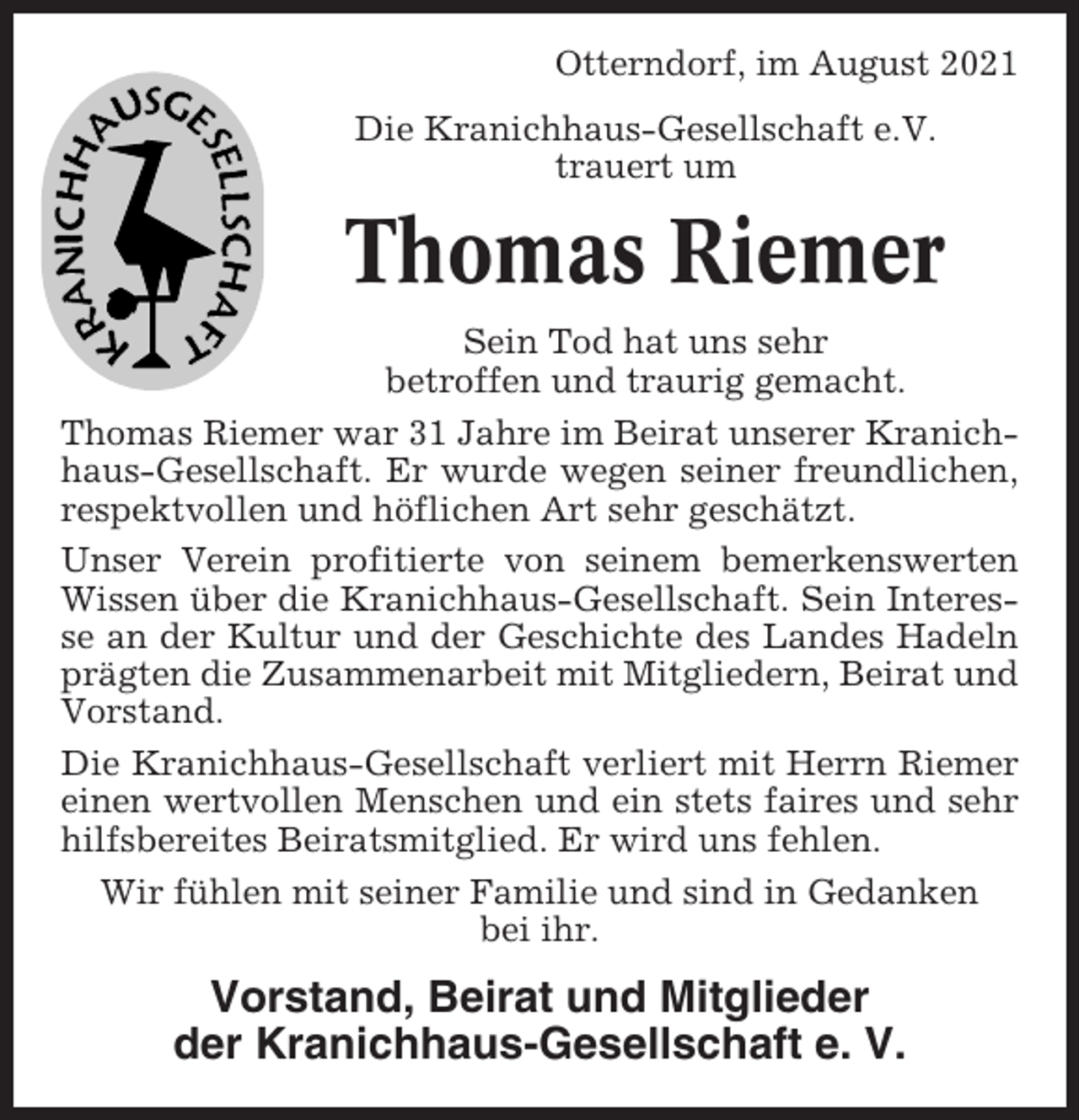 <p>Otterndorf, im August 2021<br />Die Kranichhaus-Gesellschaft e.V.<br />trauert um</p><p>Thomas Riemer<br />Sein Tod hat uns sehr<br />betroffen und traurig gemacht.<br />Thomas Riemer war 31 Jahre im Beirat unserer Kranichhaus-Gesellschaft. Er wurde wegen seiner freundlichen,<br />respektvollen und höflichen Art sehr geschätzt.<br />Unser Verein profitierte von seinem bemerkenswerten<br />Wissen über die Kranichhaus-Gesellschaft. Sein Interesse an der Kultur und der Geschichte des Landes Hadeln<br />prägten die Zusammenarbeit mit Mitgliedern, Beirat und<br />Vorstand.<br />Die Kranichhaus-Gesellschaft verliert mit Herrn Riemer<br />einen wertvollen Menschen und ein stets faires und sehr<br />hilfsbereites Beiratsmitglied. Er wird uns fehlen.<br />Wir fühlen mit seiner Familie und sind in Gedanken<br />bei ihr.</p><p>Vorstand, Beirat und Mitglieder<br />der Kranichhaus-Gesellschaft e. V.</p>