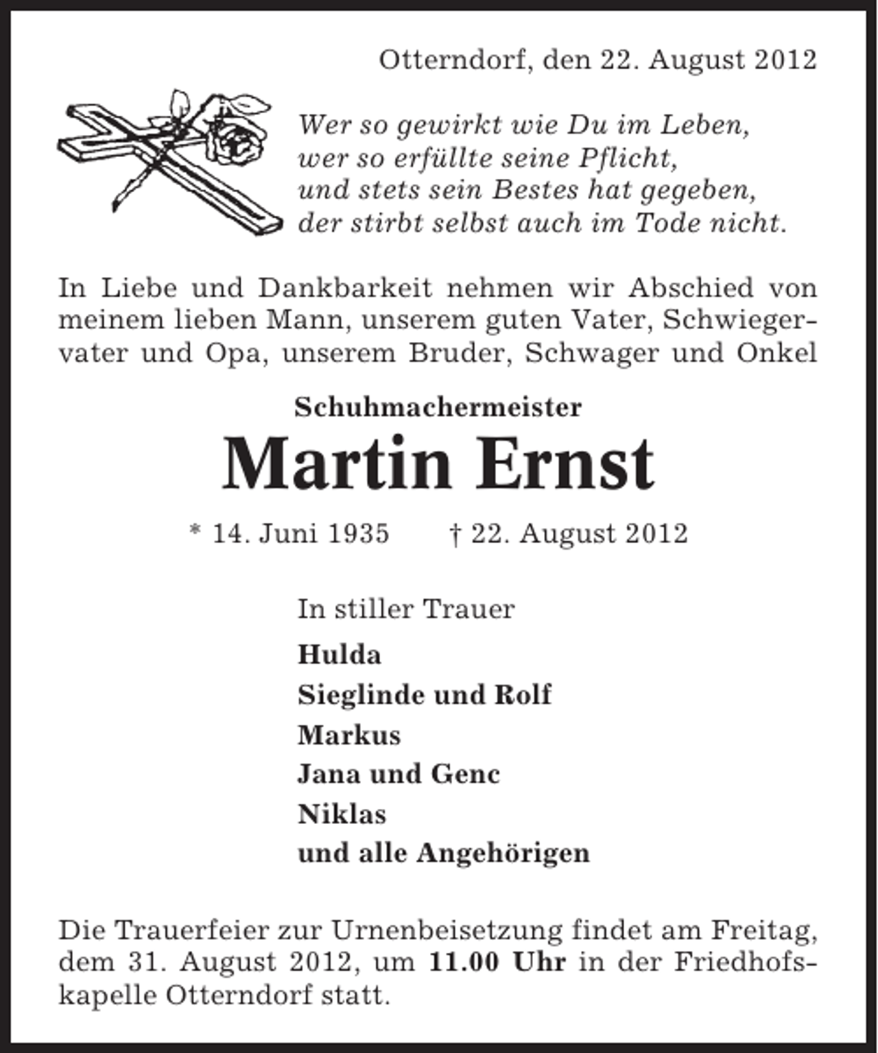 <p>Otterndorf, den 22. August 2012<br />Wer so gewirkt wie Du im Leben,<br />wer so erfüllte seine Pflicht,<br />und stets sein Bestes hat gegeben,<br />der stirbt selbst auch im Tode nicht.<br />In Liebe und Dankbarkeit nehmen wir Abschied von<br />meinem lieben Mann, unserem guten Vater, Schwiegervater und Opa, unserem Bruder, Schwager und Onkel<br />Schuhmachermeister</p><p>Martin Ernst<br />* 14. Juni 1935</p><p>† 22. August 2012</p><p>In stiller Trauer<br />Hulda<br />Sieglinde und Rolf<br />Markus<br />Jana und Genc<br />Niklas<br />und alle Angehörigen<br />Die Trauerfeier zur Urnenbeisetzung findet am Freitag,<br />dem 31. August 2012, um 11.00 Uhr in der Friedhofskapelle Otterndorf statt.</p>