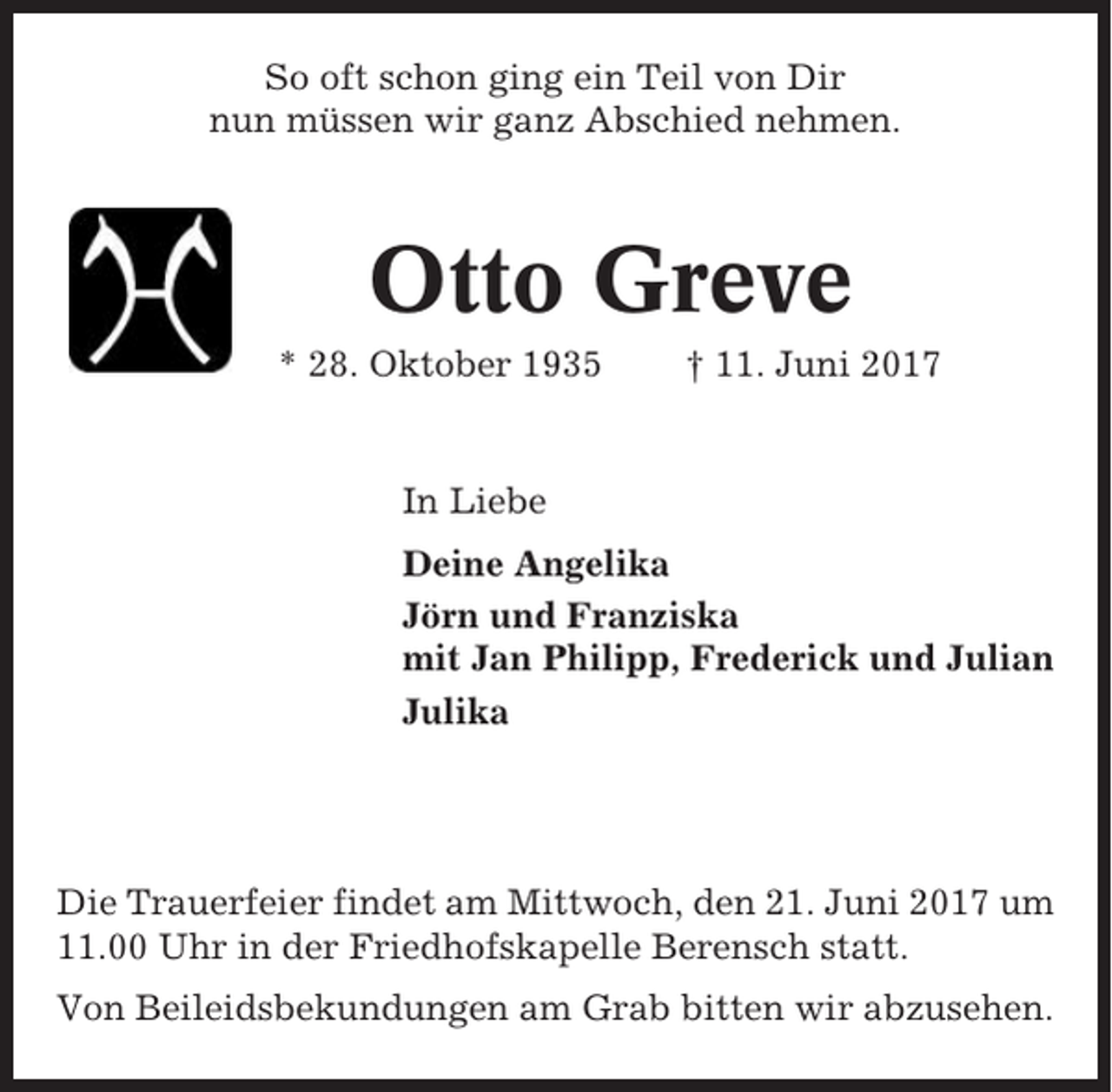 <p>So oft schon ging ein Teil von Dir<br />nun müssen wir ganz Abschied nehmen.</p><p>Otto Greve<br />* 28. Oktober 1935</p><p>† 11. Juni 2017</p><p>In Liebe<br />Deine Angelika<br />Jörn und Franziska<br />mit Jan Philipp, Frederick und Julian<br />Julika</p><p>Die Trauerfeier findet am Mittwoch, den 21. Juni 2017 um<br />11.00 Uhr in der Friedhofskapelle Berensch statt.<br />Von Beileidsbekundungen am Grab bitten wir abzusehen.</p>